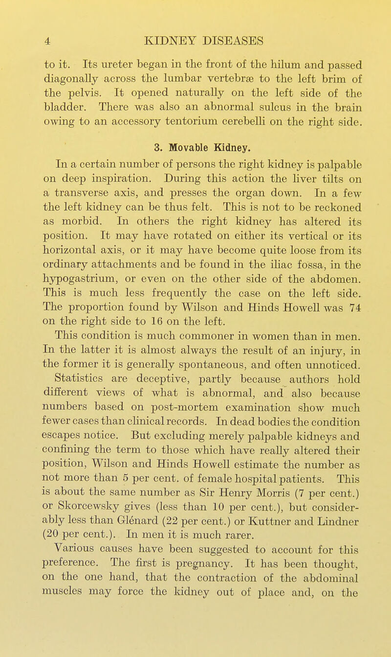 to it. Its ureter began in the front of the hilum and passed diagonally across the lumbar vertebraa to the left brim of the pelvis. It opened naturally on the left side of the bladder. There was also an abnormal sulcus in the brain owing to an accessory tentorium cerebelli on the right side. 3. Movable Kidney. In a certain number of persons the right kidney is palpable on deep inspiration. During this action the liver tilts on a transverse axis, and presses the organ down. In a few the left kidney can be thus felt. This is not to be reckoned as morbid. In others the right kidney has altered its position. It may have rotated on either its vertical or its horizontal axis, or it may have become quite loose from its ordinary attachments and be found in the iliac fossa, in the hj^ogastrium, or even on the other side of the abdomen. This is much less frequently the case on the left side. The proportion found by Wilson and Hinds Howell was 74 on the right side to 16 on the left. This condition is much commoner in women than in men. In the latter it is almost always the result of an injury, in the former it is generally spontaneous, and often unnoticed. Statistics are deceptive, partly because authors hold dilferent views of what is abnormal, and also because numbers based on post-mortem examination show much fewer cases than clinical records. In dead bodies the condition escapes notice. But excluding merely palpable kidneys and confining the term to those which have reaUy altered their position, Wilson and Hinds Howell estimate the number as not more than 5 per cent, of female hospital patients. This is about the same number as Sir Henry Morris (7 per cent.) or Skorcewsky gives (less than 10 per cent.), but consider- ably less than Glenard (22 per cent.) or Kuttner and Lindner (20 per cent.). In men it is much rarer. Various causes have been suggested to account for this preference. The first is pregnancy. It has been thought, on the one hand, that the contraction of the abdominal muscles may force the kidney out of place and, on the