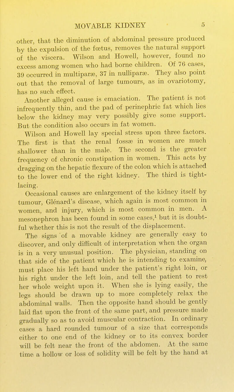 other, that the diminution of abdominal pressure produced by the expulsion of the foetus, removes the natural support of the viscera. Wilson and Howell, however, found no excess among women who had borne children. Of 76 cases, 39 occurred in multiparas, 37 in nuUipara3. They also point out that the removal of large tumours, as in ovariotomy, has no such effect. Another alleged cause is emaciation. The patient is not infrequently thin, and the pad of perinephric fat which lies below the kidney may very possibly give some support. But the condition also occurs in fat women. Wilson and Howell lay special stress upon three factors. The first is that the renal fossae in women are much shallower than in the male. The second is the greater frequency of chronic constipation in women. This acts by dragguig on the hepatic flexure of the colon which is attached to the lower end of the right kichiey. The third is tight- lacing. Occasional causes are enlargement of the kidney itself by tumour, Glenard's disease, which again is most common in women, and injury, which is most common in men. A mesonephron has been found in some cases,i i^^t it is doubt- ful whether this is not the result of the displacement. The signs of a movable Iddney are generally easy to discover, and only difficult of interpretation when the organ is in a very unusual position. The physician, standing on that side of the patient which he is intending to examine, must place his left hand under the patient's right loin, or his right under the left loin, and tell the patient to rest her whole weight upon it. When she is lying easily, the legs should be drawn up to more completely relax the abdominal walls. Then the opposite hand should be gently laid flat upon the front of the same part, and pressure made gradually so as to avoid muscular contraction. In ordinary cases a hard rounded tumour of a size that corresponds either to one end of the kidney or to its convex border will be felt near the front of the abdomen. At the same time a hollow or loss of solidity will be felt by the hand at