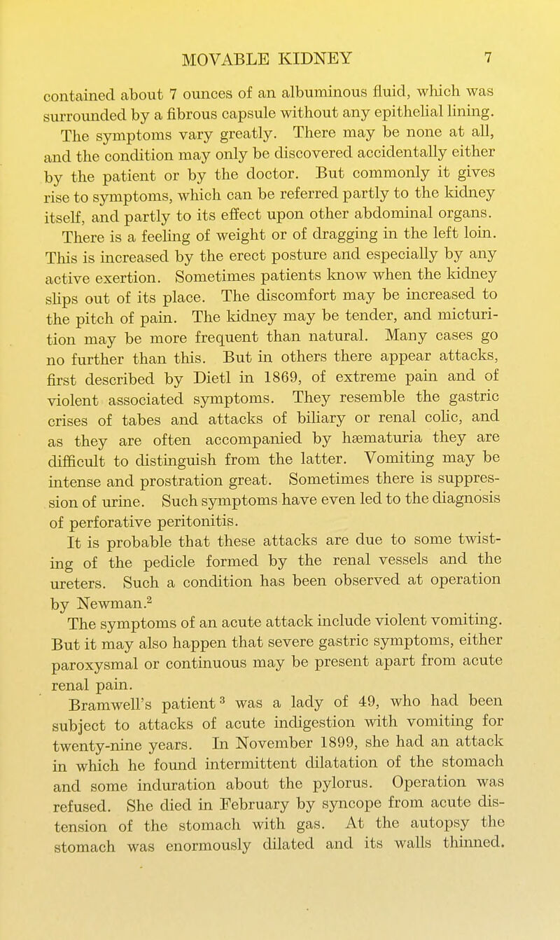 contained about 7 ounces of an albuminous fluid, which was surrounded by a fibrous capsule without any epithelial lining. The symptoms vary greatly. There may be none at all, and the condition may only be discovered accidentally either by the patient or by the doctor. But commonly it gives rise to symptoms, which can be referred partly to the kidney itself, and partly to its effect upon other abdominal organs. There is a feeling of weight or of dragging in the left loin. This is increased by the erect posture and especially by any active exertion. Sometimes patients know when the Iddney slips out of its place. The discomfort may be increased to the pitch of pain. The Iddney may be tender, and micturi- tion may be more frequent than natural. Many cases go no further than this. But in others there appear attacks, first described by Dietl in 1869, of extreme pain and of violent associated symptoms. They resemble the gastric crises of tabes and attacks of biliary or renal coHc, and as they are often accompanied by hematuria they are difficult to distinguish from the latter. Vomiting may be intense and prostration great. Sometimes there is suppres- sion of urine. Such symptoms have even led to the diagnosis of perforative peritonitis. It is probable that these attacks are due to some twist- ing of the pedicle formed by the renal vessels and the ureters. Such a condition has been observed at operation by Newman .2 The symptoms of an acute attack include violent vomiting. But it may also happen that severe gastric symptoms, either paroxysmal or continuous may be present apart from acute renal pain. Bramwell's patient ^ was a lady of 49, who had been subject to attacks of acute indigestion with vomiting for twenty-nine years. In November 1899, she had an attack in which he foimd intermittent dilatation of the stomach and some induration about the pylorus. Operation was refused. She died in February by syncope from acute dis- tension of the stomach with gas. At the autopsy the stomach was enormously dilated and its walls thinned.