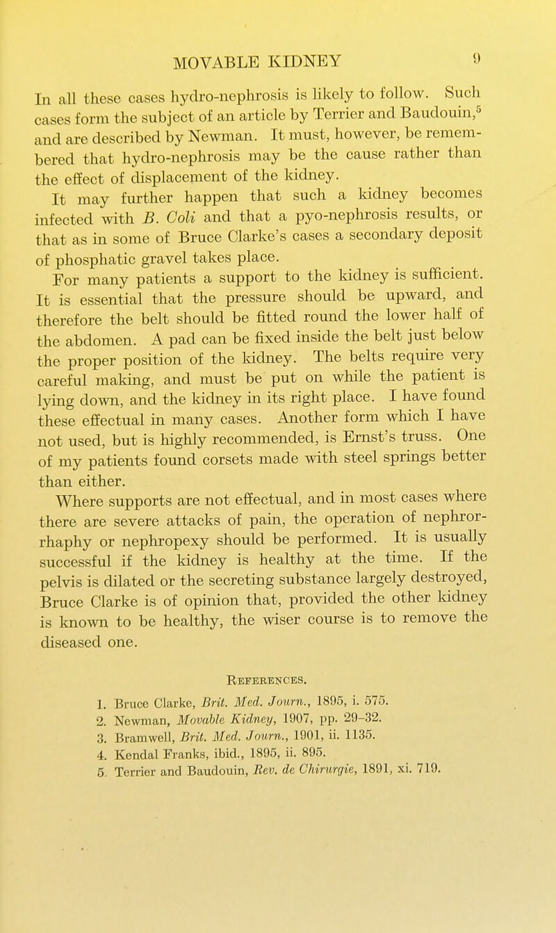 In all these cases hydro-nephrosis is likely to follow. Such Ceases form the subject of an article by Terrier and Baudouin,^ and are described by Newman. It must, however, be remem- bered that hydro-nephrosis may be the cause rather than the effect of displacement of the kidney. It may further happen that such a kidney becomes infected with B. Goli and that a pyo-nephrosis results, or that as in some of Bruce Clarke's cases a secondary deposit of phosphatic gravel takes place. For many patients a support to the kidney is sufficient. It is essential that the pressure should be upward, and therefore the belt should be fitted round the lower half of the abdomen. A pad can be fixed inside the belt just below the proper position of the kidney. The belts require very careful maldng, and must be put on while the patient is lying down, and the kidney in its right place. I have found these effectual in many cases. Another form which I have not used, but is highly recommended, is Ernst's truss. One of my patients found corsets made with steel springs better than either. Where supports are not effectual, and in most cases where there are severe attacks of pain, the operation of nephror- rhaphy or nephropexy should be performed. It is usually successful if the kidney is healthy at the time. If the pelvis is dilated or the secreting substance largely destroyed, Bruce Clarke is of opinion that, provided the other kidney is known to be healthy, the wiser course is to remove the diseased one. References, 1. Bruce Clarke, Brit. Med. Journ., 1895, i. 575. 2. Newman, Movable Kidney, 1907, pp. 29-32. 3. Bramwell, Brit. Med. Journ., 1901, ii. 1135. 4. Kendal Franks, ibid., 1895, ii. 895. 5. Terrier and Baudouin, Rev. de Chirurgie, 1891, xi. 719.