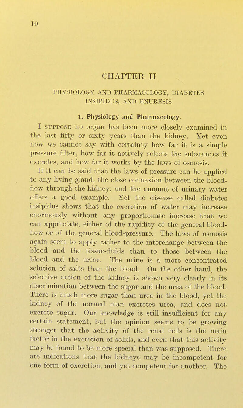 CHAPTER II PHYSIOLOGY AND PHARMACOLOGY, DIABETES INSIPIDUS, AND ENURESIS 1. Physiology and Pharmacology. I SUPPOSE no organ has been more closely examined in the last fifty or sixty years than the kidney. Yet even now we cannot say with certainty how far it is a simple pressure filter, how far it actively selects the substances it excretes, and how far it works by the laws of osmosis. If it can be said that the laws of pressure can be apphed to any living gland, the close connexion between the blood- flow through the kidney, and the amount of urinary water offers a good example. Yet the disease called diabetes insipidus shows that the excretion of water may increase enormously without any proportionate increase that we can appreciate, either of the rapidity of the general blood- flow or of the general blood-pressure. The laws of osmosis again seem to apply rather to the interchange between the blood and the tissue-fluids than to those between the blood and the urine. The urine is a more concentrated solution of salts than the blood. On the other hand, the selective action of the kidney is shown very clearly in its discrimination between the sugar and the urea of the blood. There is much more sugar than urea in the blood, yet the kidney of the normal man excretes urea, and does not excrete sugar. Our knowledge is still insufiicient for any certain statement, but the opinion seems to be growing stronger that the activity of the renal cells is the main factor in the excretion of solids, and even that this activity may be found to be more special than was supposed. There are indications that the kidneys may be incompetent for one form of excretion, and yet competent for another. The