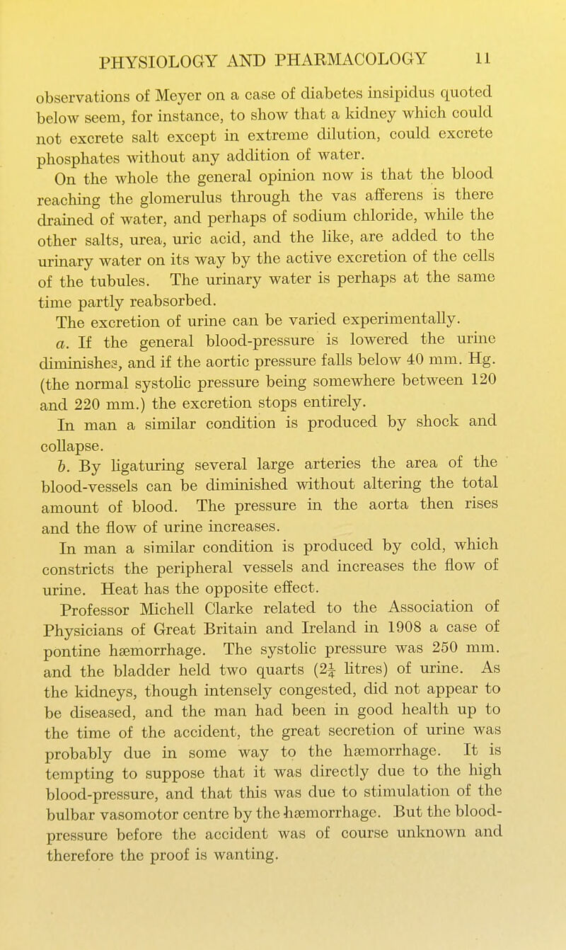 observations of Meyer on a case of diabetes insipidus quoted below seem, for instance, to show that a kidney which could not excrete salt except in extreme dilution, could excrete phosphates without any addition of water. On the whole the general opinion now is that the blood reaching the glomerulus through the vas afferens is there drained of water, and perhaps of sodium chloride, while the other salts, urea, uric acid, and the like, are added to the urinary water on its way by the active excretion of the cells of the tubules. The urinary water is perhaps at the same time partly reabsorbed. The excretion of urine can be varied experimentally. a. If the general blood-pressure is lowered the urine diminishes, and if the aortic pressure falls below 40 mm. Hg. (the normal systohc pressure being somewhere between 120 and 220 mm.) the excretion stops entirely. In man a similar condition is produced by shock and collapse. b. By ligaturing several large arteries the area of the blood-vessels can be diminished without altering the total amount of blood. The pressure in the aorta then rises and the flow of urine increases. In man a similar condition is produced by cold, which constricts the peripheral vessels and increases the flow of urine. Heat has the opposite effect. Professor Michell Clarke related to the Association of Physicians of Great Britain and Ireland in 1908 a case of pontine heemorrhage. The systohc pressure was 250 mm. and the bladder held two quarts (2i htres) of urine. As the kidneys, though intensely congested, did not appear to be diseased, and the man had been in good health up to the time of the accident, the great secretion of urine was probably due in some way to the haemorrhage. It is tempting to suppose that it was directly due to the high blood-pressure, and that this was due to stimulation of the bulbar vasomotor centre by the haemorrhage. But the blood- pressure before the accident was of course unknown and therefore the proof is wanting.