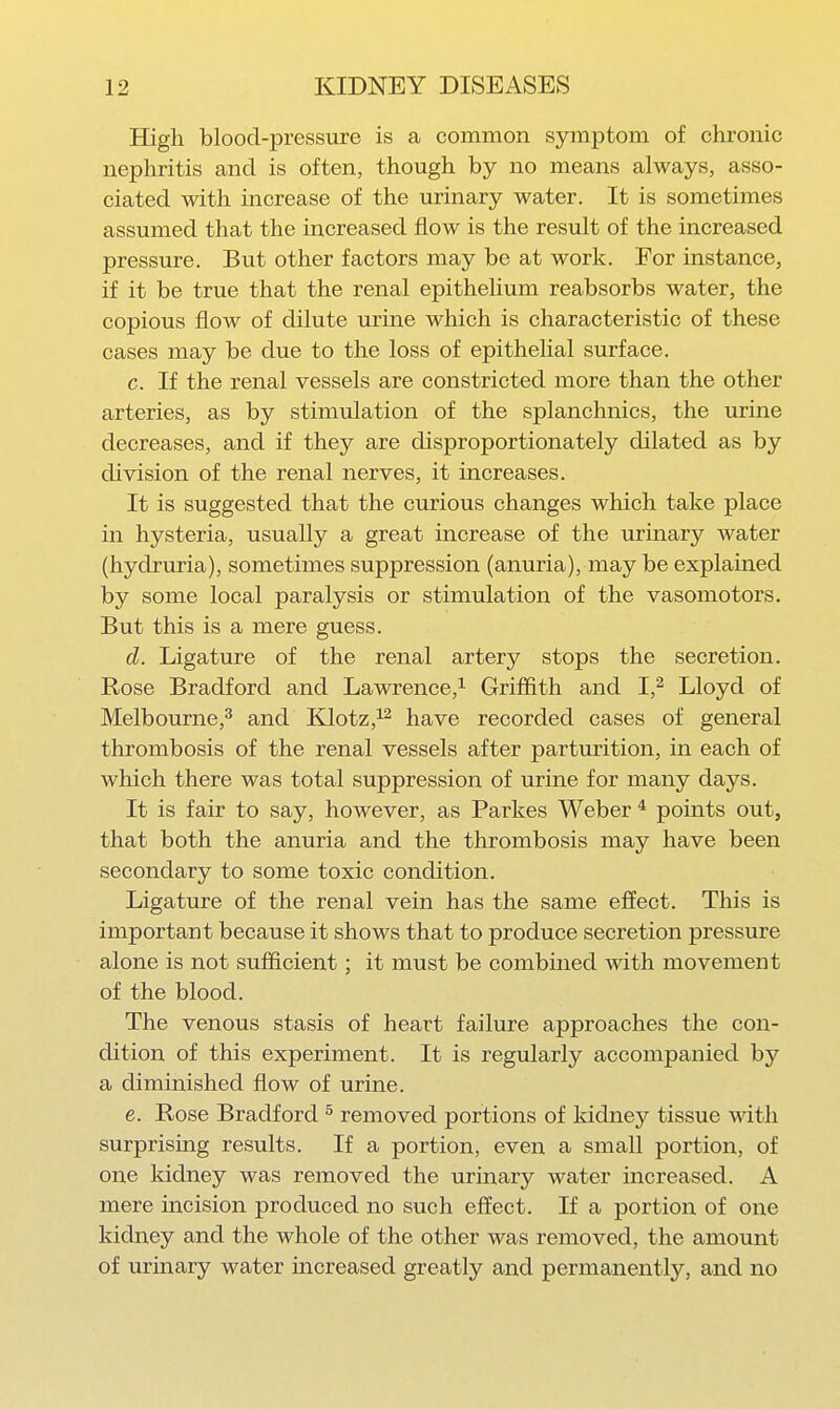 High blood-pressure is a common symptom of chronic nephritis and is often, though by no means always, asso- ciated with increase of the urinary water. It is sometimes assumed that the increased flow is the result of the increased pressure. But other factors may be at work. For instance, if it be true that the renal epithelium reabsorbs water, the copious flow of dilute urine which is characteristic of these cases may be due to the loss of epithehal surface. c. If the renal vessels are constricted more than the other arteries, as by stimulation of the splanchnics, the urine decreases, and if they are disproportionately dilated as by division of the renal nerves, it increases. It is suggested that the curious changes which take place in hysteria, usually a great increase of the urinary water (hydruria), sometimes suppression (anuria), may be explained by some local paralysis or stimulation of the vasomotors. But this is a mere guess. d. Ligature of the renal artery stops the secretion. Rose Bradford and Lawrence,^ Griffith and I,^ Lloyd of Melbourne,^ and Klotz,^^ have recorded cases of general thrombosis of the renal vessels after parturition, in each of which there was total suppression of urine for many days. It is fair to say, however, as Parkes Weber ^ points out, that both the anuria and the thrombosis may have been secondary to some toxic condition. Ligature of the renal vein has the same effect. This is important because it shows that to produce secretion pressure alone is not sufficient; it must be combined with movement of the blood. The venous stasis of heart failure approaches the con- dition of this experiment. It is regularly accompanied by a diminished flow of urine. e. Rose Bradford ^ removed portions of Iddney tissue with surprising results. If a portion, even a small portion, of one kidney was removed the urinary water increased. A mere incision produced no such effect. If a portion of one kidney and the whole of the other was removed, the amount of urinary water increased greatly and permanently, and no