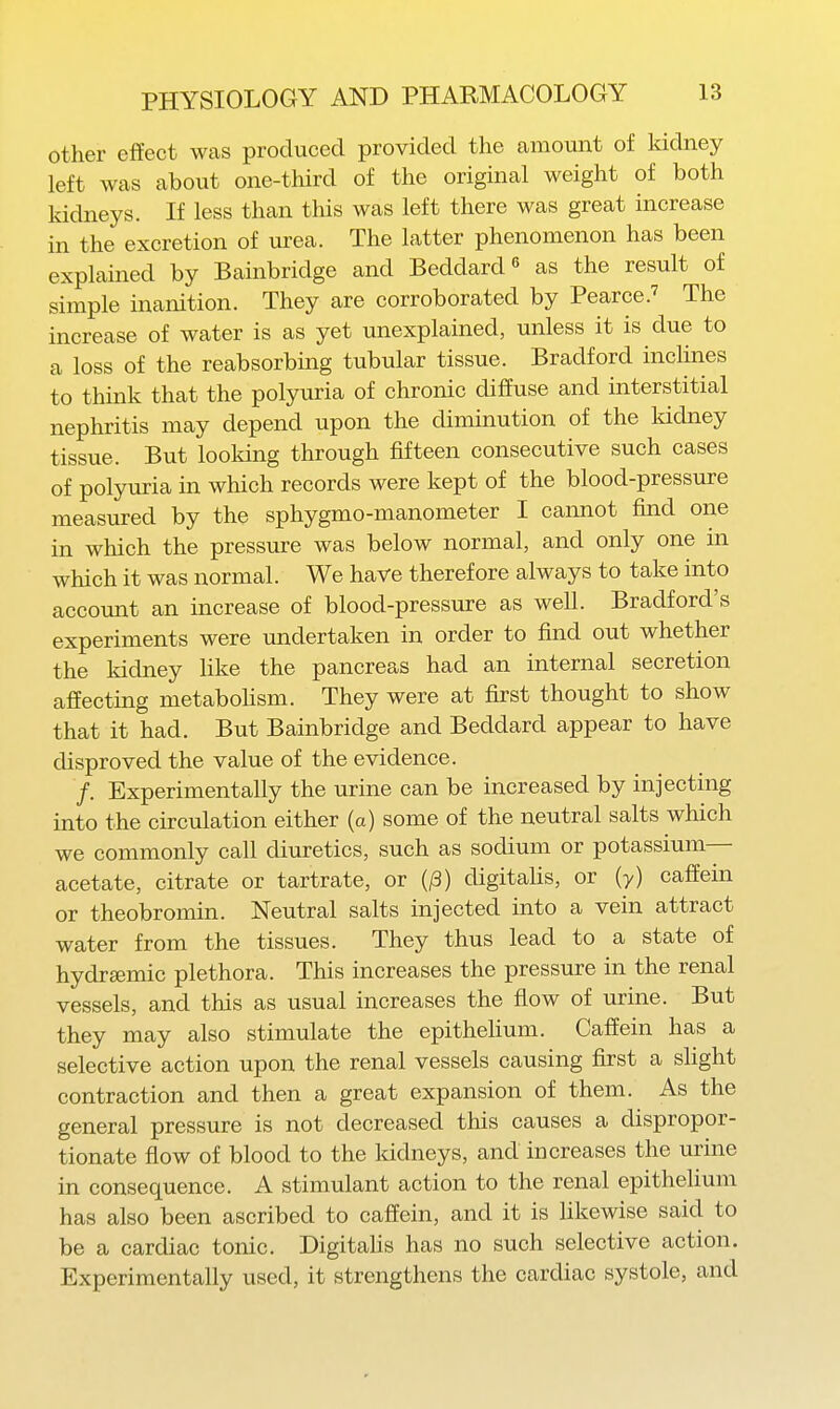 other effect was produced provided the amount of kidney left was about one-third of the original weight of both kidneys. If less than this was left there was great increase in the excretion of urea. The latter phenomenon has been explained by Bainbridge and Beddard^ as the result of simple inanition. They are corroborated by Pearce.' The increase of water is as yet unexplained, unless it is due to a loss of the reabsorbing tubular tissue. Bradford inclines to think that the polyuria of chronic diffuse and interstitial nephritis may depend upon the diminution of the Iddney tissue. But looking through fifteen consecutive such cases of polyuria in which records were kept of the blood-pressure measured by the sphygmo-manometer I cannot find one in which the pressure was below normal, and only one in which it was normal. We have therefore always to take into accoimt an increase of blood-pressure as well. Bradford's experiments were undertaken in order to find out whether the kidney like the pancreas had an internal secretion affecting metabohsm. They were at first thought to show that it had. But Bainbridge and Beddard appear to have disproved the value of the evidence. /. Experimentally the urine can be increased by injecting into the circulation either (a) some of the neutral salts which we commonly call diuretics, such as sodium or potassium— acetate, citrate or tartrate, or (/3) digitalis, or (y) caffein or theobromin. Neutral salts injected into a vein attract water from the tissues. They thus lead to a state of hydr^emic plethora. This increases the pressure in the renal vessels, and this as usual increases the flow of urine. But they may also stimulate the epithelium. Caffein has a selective action upon the renal vessels causing first a slight contraction and then a great expansion of them. As the general pressure is not decreased this causes a dispropor- tionate fiow of blood to the kidneys, and increases the urine in consequence. A stimulant action to the renal epithelium has also been ascribed to caffein, and it is likewise said to be a cardiac tonic. Digitahs has no such selective action. Experimentally used, it strengthens the cardiac systole, and