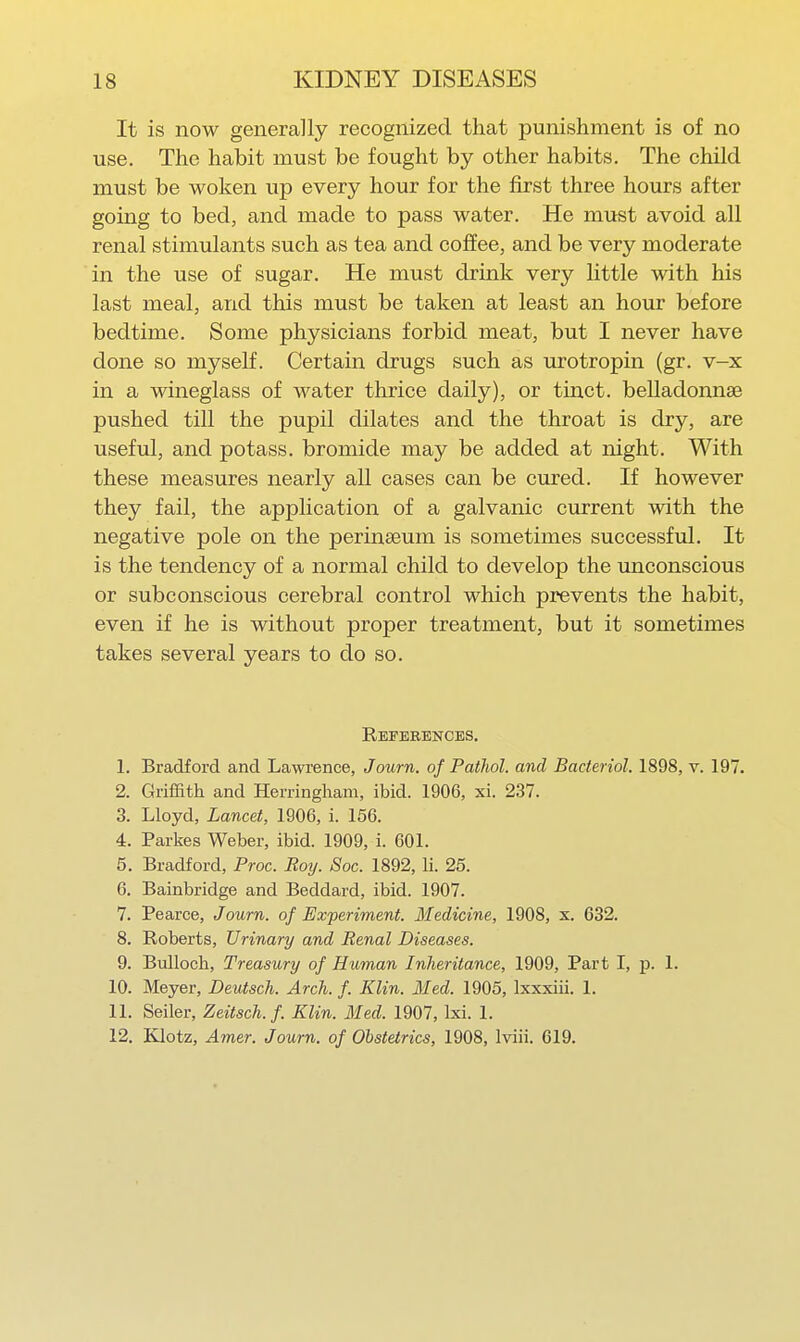 It is now generally recognized that punishment is of no use. The habit must be fought by other habits. The child must be woken up every hour for the first three hours after going to bed, and made to pass water. He must avoid all renal stimulants such as tea and coffee, and be very moderate in the use of sugar. He must drink very little with his last meal, and this must be taken at least an hour before bedtime. Some physicians forbid meat, but I never have done so myself. Certain drugs such as urotropin (gr. v-x in a wineglass of water thrice daily), or tinct. beUadonnse pushed till the pupil dilates and the throat is dry, are useful, and potass, bromide may be added at night. With these measures nearly all cases can be cured. If however they fail, the application of a galvanic current with the negative pole on the perinseum is sometimes successful. It is the tendency of a normal child to develop the unconscious or subconscious cerebral control which prevents the habit, even if he is without proper treatment, but it sometimes takes several years to do so. References. 1. Bradford and Lawrence, Journ. of Pathol, and Bacterial. 1898, v. 197. 2. Griffith and Herringham, ibid. 1906, xi. 237. 3. Lloyd, Lancet, 1906, i. 156. 4. Parkes Weber, ibid. 1909, i. 601. 5. Bradford, Proc. Roy. Soc. 1892, li. 25. 6. Bainbridge and Beddard, ibid. 1907. 7. Pearce, Journ. of Experiment. Medicine, 1908, x. 632. 8. Roberts, Urinary and Renal Diseases. 9. Bulloch, Treasury of Human Inheritance, 1909, Part I, p. 1. 10. Meyer, Deutsch. Arch. f. Klin. Med. 1905, Ixxxiii. 1. 11. Seiler, Zeitsch.f. Klin. Med. 1907, Ixi. 1. 12. Klotz, Amer. Journ. of Obstetrics, 1908, Iviii. 619.