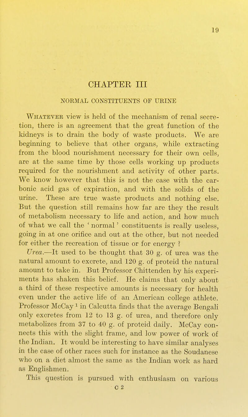 CHAPTER III NORMAL CONSTITUENTS OP URINE Whatever view is held of the mechanism of renal secre- tion, there is an agreement that the great function of the Iddneys is to drain the body of waste products. We are beginning to believe that other organs, while extracting from the blood nourishment necessary for their own cells, are at the same time by those cells working up products required for the nourishment and activity of other parts. We know however that this is not the case with the car- bonic acid gas of expiration, and with the soHds of the urine. These are true waste products and nothing else. But the question still remains how far are they the result of metabolism necessary to life and action, and how much of what we call the ' normal' constituents is really useless, going in at one orifice and out at the other, but not needed for either the recreation of tissue or for energy ? Urea.—It used to be thought that 30 g. of urea was the natural amount to excrete, and 120 g. of proteid the natural amount to take in. But Professor Chittenden by his experi- ments has shaken this belief. He claims that only about a third of these respective amounts is necessary for health even under the active life of an American college athlete. Professor McCay i in Calcutta finds that the average Bengali only excretes from 12 to 13 g. of urea, and therefore only metabohzes from 37 to 40 g. of proteid daily. McCay con- nects this with the slight frame, and low power of work of the Indian. It would be interesting to have similar analyses in the case of other races such for instance as the Soudanese who on a diet almost the same as the Indian work as hard as EngHshmen. This question is pursued with enthusiasm on various 0 2