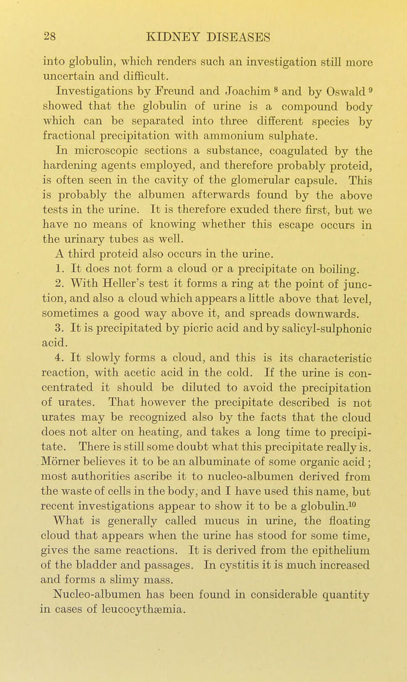 into globulin, which renders such an investigation still more uncertain and difficult. Investigations by Freund and Joachim ^ and by Oswald ^ showed that the globulin of urine is a compound body which can be separated into three different species by fractional precipitation with ammonium sulphate. In microscopic sections a substance, coagulated by the hardening agents employed, and therefore probably proteid, is often seen in the cavity of the glomerular capsule. This is probably the albumen afterwards found by the above tests in the urine. It is therefore exuded there first, but we have no means of knowing whether this escape occurs in the urinary tubes as well. A third proteid also occurs in the urine. 1. It does not form a cloud or a precipitate on boiling. 2. With Heller's test it forms a ring at the point of junc- tion, and also a cloud which appears a little above that level, sometimes a good way above it, and spreads downwards. 3. It is precipitated by picric acid and by salicyl-sulphonic acid. 4. It slowly forms a cloud, and this is its characteristic reaction, with acetic acid in the cold. If the urine is con- centrated it should be diluted to avoid the precipitation of urates. That however the precipitate described is not urates may be recognized also by the facts that the cloud does not alter on heating, and takes a long time to precipi- tate. There is still some doubt what this precipitate really is. Morner believes it to be an albuminate of some organic acid; most authorities ascribe it to nucleo-albumen derived from the waste of cells in the body, and I have used this name, but recent investigations appear to show it to be a globulin.^ What is generally called mucus in urine, the floating cloud that appears when the urine has stood for some time, gives the same reactions. It is derived from the epithelium of the bladder and passages. In cystitis it is much increased and forms a sHmy mass. Nucleo-albumen has been found in considerable quantity in cases of leucocythsemia.
