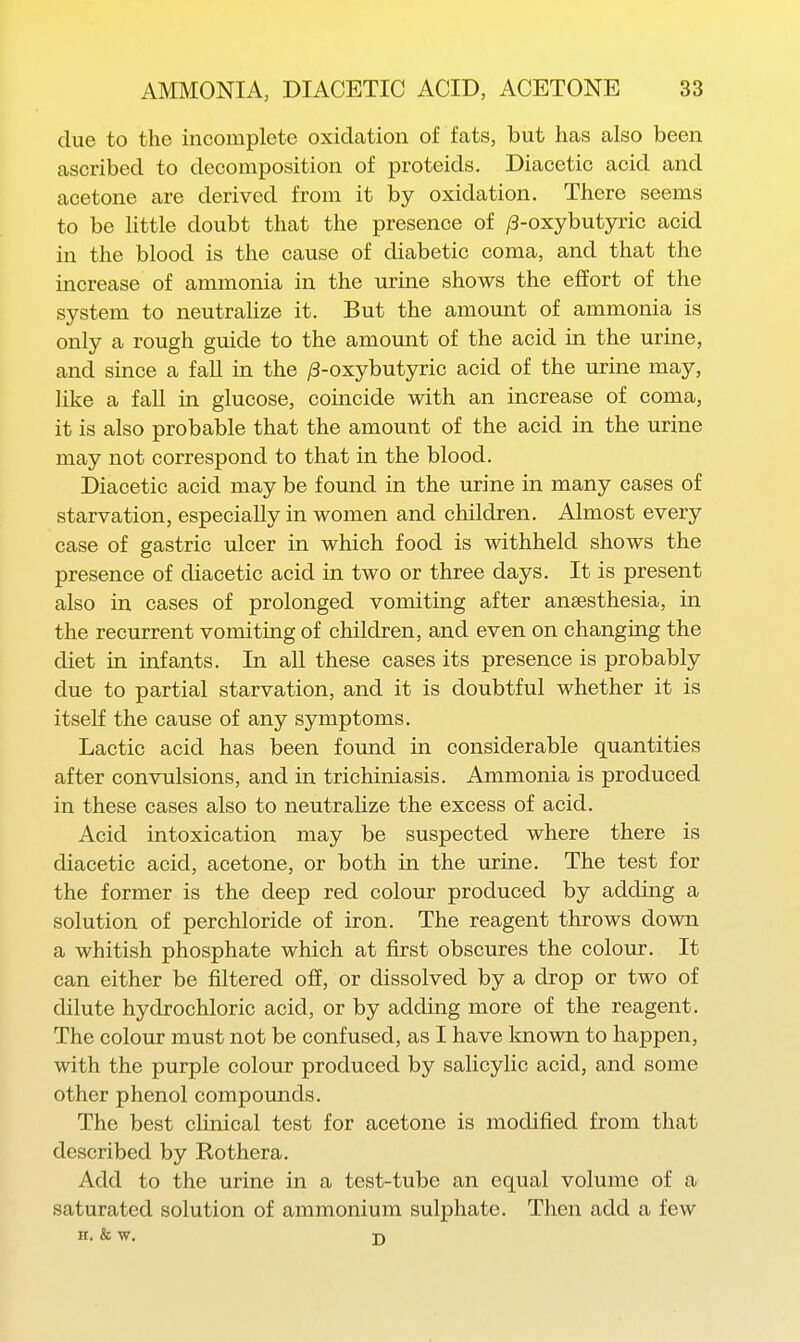 due to the incomplete oxidation of fats, but has also been ascribed to decomposition of proteids. Diacetic acid and acetone are derived from it by oxidation. There seems to be little doubt that the presence of /3-oxybutyric acid in the blood is the cause of diabetic coma, and that the increase of ammonia in the urine shows the effort of the system to neutrahze it. But the amount of ammonia is only a rough guide to the amount of the acid in the urine, and since a fall in the /3-oxybutyric acid of the urine may, like a faU in glucose, coincide with an increase of coma, it is also probable that the amount of the acid in the urine may not correspond to that in the blood. Diacetic acid may be found in the urine in many cases of starvation, especially in women and children. Almost every case of gastric ulcer in which food is withheld shows the presence of diacetic acid in two or three days. It is present also in cases of prolonged vomiting after anaesthesia, in the recurrent vomiting of children, and even on changing the diet in infants. In all these cases its presence is probably due to partial starvation, and it is doubtful whether it is itself the cause of any symptoms. Lactic acid has been found in considerable quantities after convulsions, and in trichiniasis. Ammonia is produced in these cases also to neutrahze the excess of acid. Acid intoxication may be suspected where there is diacetic acid, acetone, or both in the urine. The test for the former is the deep red colour produced by adding a solution of perchloride of iron. The reagent throws down a whitish phosphate which at first obscures the colour. It can either be filtered off, or dissolved by a drop or two of dilute hydrochloric acid, or by adding more of the reagent. The colour must not be confused, as I have loiown to happen, with the purple colour produced by salicylic acid, and some other phenol compounds. The best clinical test for acetone is modified from that described by Rothera. Add to the urine in a test-tube an equal volume of a saturated solution of ammonium sulphate. Then add a few H. & w. D