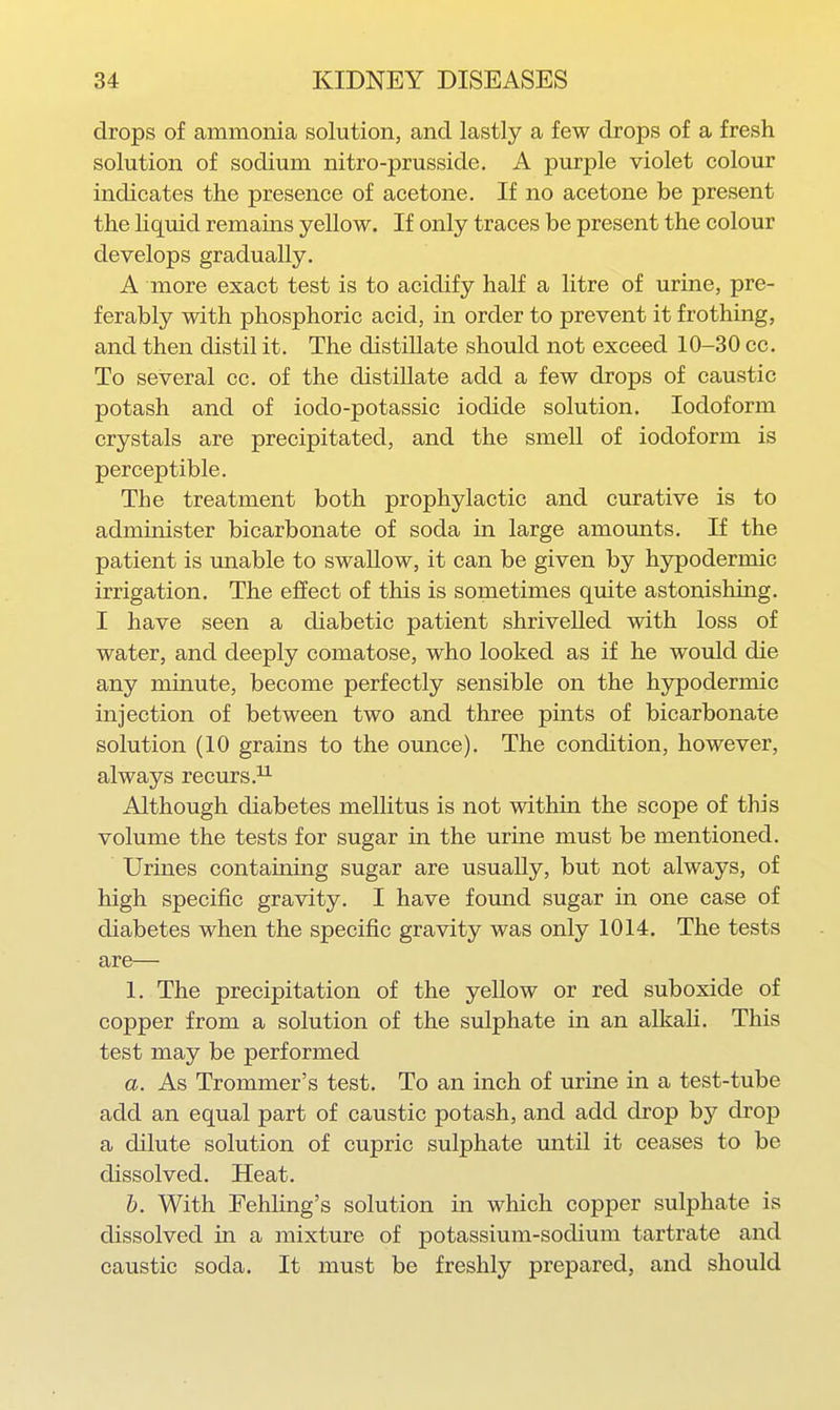 drops of ammonia solution, and lastly a few drops of a fresh solution of sodium nitro-prusside. A purple violet colour indicates the presence of acetone. If no acetone be present the liquid remains yellow. If only traces be present the colour develops gradually. A more exact test is to acidify half a litre of urine, pre- ferably with phosphoric acid, in order to prevent it frothing, and then distil it. The distillate should not exceed 10-30 cc. To several cc. of the distillate add a few drops of caustic potash and of iodo-potassic iodide solution. Iodoform crystals are precipitated, and the smell of iodoform is perceptible. The treatment both prophylactic and curative is to administer bicarbonate of soda in large amounts. If the patient is unable to swallow, it can be given by hypodermic irrigation. The effect of this is sometimes quite astonishing. I have seen a diabetic patient shrivelled with loss of water, and deeply comatose, who looked as if he would die any minute, become perfectly sensible on the hypodermic injection of between two and three pints of bicarbonate solution (10 grains to the ounce). The condition, however, always recurs.^ Although diabetes mellitus is not within the scope of this volume the tests for sugar in the urine must be mentioned. Urines containing sugar are usually, but not always, of high specific gravity. I have found sugar in one case of diabetes when the specific gravity was only 1014. The tests are— 1. The precipitation of the yellow or red suboxide of copper from a solution of the sulphate in an alkali. This test may be performed a. As Trommer's test. To an inch of urine in a test-tube add an equal part of caustic potash, and add drop by drop a dilute solution of cupric sulphate mitil it ceases to be dissolved. Heat. h. With Fehling's solution in which copper sulphate is dissolved in a mixture of potassium-sodium tartrate and caustic soda. It must be freshly prepared, and should