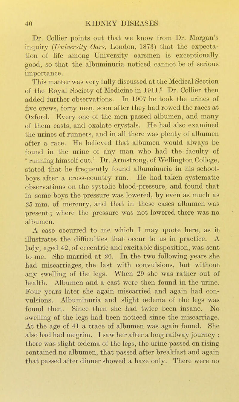 Dr. Collier points out that we know from Dr. Morgan's inquiry (University Oars, London, 1873) that the expecta- tion of life among University oarsmen is exceptionally good, so that the albuminuria noticed cannot be of serious importance. This matter was very fully discussed at the Medical Section of the Koyal Society of Medicine in 1911.^ Dr. CoUier then added further observations. In 1907 he took the urines of five crews, forty men, soon after they had rowed the races at Oxford. Every one of the men passed albumen, and many of them casts, and oxalate crystals. He had also examined the urines of runners, and in all there was plenty of albumen after a race. He believed that albumen would always be found in the urine of any man who had the faculty of ' running himself out.' Dr. Armstrong, of Wellington College, stated that he frequently found albuminuria in his school- boys after a cross-country run. He had taken systematic observations on the systolic blood-pressure, and fomid that in some boys the pressure was lowered, by even as much as 25 mm. of mercury, and that in these cases albumen was present; where the pressure was not lowered there was no albumen. A case occurred to me which I may quote here, as it illustrates the difficulties that occur to us in practice. A lady, aged 42, of eccentric and excitable disposition, was sent to me. She married at 26. In the two following years she had miscarriages, the last with convulsions, but without any swelling of the legs. When 29 she was rather out of health. Albumen and a cast were then found in the urine. Four years later she again miscarried and again had con- vulsions. Albuminuria and shght oedema of the legs was found then. Since then she had twice been insane. No swelling of the legs had been noticed since the miscarriage. At the age of 41 a trace of albumen was again fomid. She also had had megrim. I saw her after a long railway journey : there was slight oedema of the legs, the urine passed on rising contained no albumen, that passed after breakfast and again that passed after dinner showed a haze only. There were no