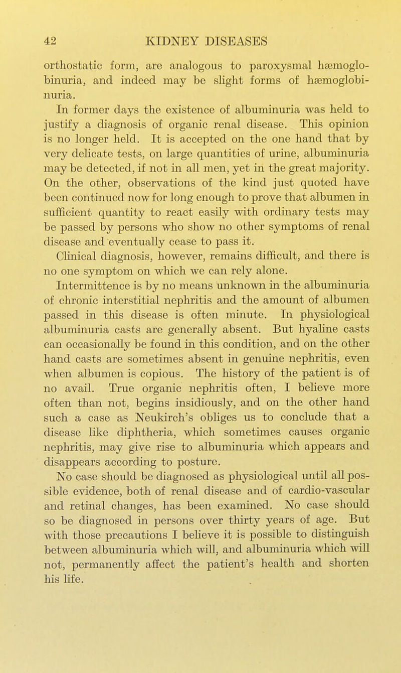 orthostatic form, are analogous to paroxysmal hsemoglo- binuria, and indeed may be slight forms of hsemoglobi- nuria. In former days the existence of albuminuria was held to justify a diagnosis of organic renal disease. This opinion is no longer held. It is accepted on the one hand that by very dehcate tests, on large quantities of urine, albuminuria may be detected, if not in all men, yet in the great majority. On the other, observations of the kind just quoted have been continued now for long enough to prove that albumen in sufficient quantity to react easily with ordinary tests may be passed by persons who show no other symptoms of renal disease and eventually cease to pass it. Clinical diagnosis, however, remains difficult, and there is no one symptom on which we can rely alone. Intermittence is by no means unknown in the albuminuria of chronic interstitial nephritis and the amoxmt of albumen passed in this disease is often minute. In physiological albuminuria casts are generally absent. But hyaline casts can occasionally be found in this condition, and on the other hand casts are sometimes absent in genuine nephritis, even when albumen is copious. The history of the patient is of no avail. True organic nephritis often, I beheve more often than not, begins insidiously, and on the other hand such a case as Neukirch's obliges us to conclude that a disease like diphtheria, which sometimes causes organic nephritis, may give rise to albuminuria which appears and disappears according to posture. No case should be diagnosed as physiological until all pos- sible evidence, both of renal disease and of cardio-vascular and retinal changes, has been examined. No case should so be diagnosed in persons over thirty years of age. But with those precautions I beheve it is possible to distinguish between albuminuria which will, and albuminuria which will not, permanently affect the patient's health and shorten his life.