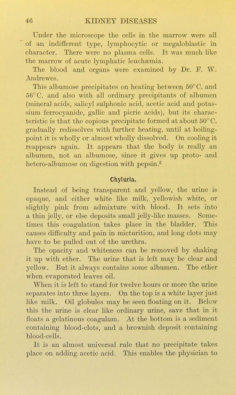 Under the microscope the cells in the marrow were all of an indifferent type, lymphocytic or megaloblastic in character. There were no plasma cells. It was much like the marrow of acute lymphatic leuchsemia. The blood and organs were examined by Dr. F. W. Andre wes. This albumose precipitates on heating between 50° C. and 56° C. and also with all ordinary precipitants of albumen (mineral acids, salicyl sulphonic acid, acetic acid and potas- sium ferrocyanide, gallic and picric acids), but its charac- teristic is that the copious precipitate formed at about 50° C. gradually redissolves with further heating, imtil at boiUng- point it is wholly or almost wholly dissolved. On cooling it reappears again. It appears that the body is really an albumen, not an albumose, since it gives up proto- and hetero-albumose on digestion with pepsin Chyluria. Instead of being transparent and yellow, the urine is opaque, and either white hke milk, yellowish white, or shghtly pink from admixture with blood. It sets into a thin jelly, or else deposits small jelly-like masses. Some- times this coagulation takes place in the bladder. This causes difficulty and pain in micturition, and long clots may have to be pulled out of the urethra. The opacity and whiteness can be removed by shaking it up with ether. The urine that is left may be clear and yellow. But it always contains some albumen. The ether when evaporated leaves oil. When it is left to stand for twelve hours or more the urine separates into three layers. On the top is a white layer just like milk. Oil globules may be seen floating on it. Below this the urine is clear like ordinary urine, save that ui it floats a gelatinous coagulmn. At the bottom is a sediment containing blood-clots, and a brownish deposit containing blood-cells. It is an almost universal rule that no precipitate takes place on adding acetic acid. This enables the physician to