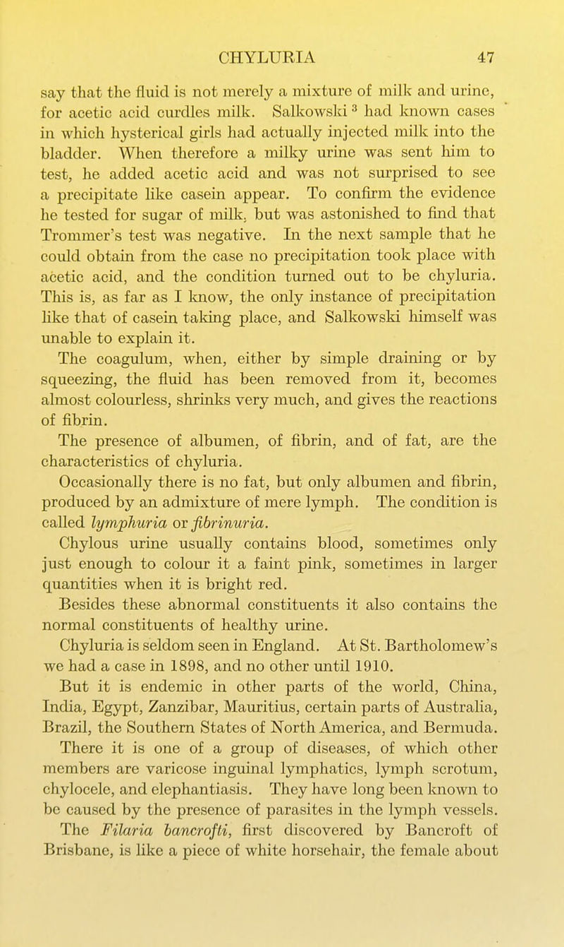 say thcat the fluid is not merely a mixture of milk and urine, for acetic acid curdles milk. Salkowski ^ had known cases in which hysterical girls had actually injected milk into the bladder. When therefore a milky urine was sent him to test, he added acetic acid and was not surprised to see a precipitate like casein appear. To confirm the evidence he tested for sugar of milk, but was astonished to find that Trommer's test was negative. In the next sample that he could obtain from the case no precipitation took place with acetic acid, and the condition turned out to be chyluria. This is, as far as I Imow, the only instance of precipitation hke that of casein taldng place, and Salkowski himself was unable to explain it. The coagulum, when, either by simple draining or by squeezing, the fluid has been removed from it, becomes almost colourless, shrinks very much, and gives the reactions of fibrin. The presence of albumen, of fibrin, and of fat, are the characteristics of chyluria. Occasionally there is no fat, but only albumen and fibrin, produced by an admixture of mere lymph. The condition is called lymphuria ov fibrinuria. Chylous urine usually contains blood, sometimes only just enough to colour it a faint pink, sometimes in larger quantities when it is bright red. Besides these abnormal constituents it also contams the normal constituents of healthy urine. Chyluria is seldom seen in England. At St. Bartholomew's we had a case in 1898, and no other until 1910. But it is endemic in other parts of the world, China, India, Egypt, Zanzibar, Mauritius, certain parts of Australia, Brazil, the Southern States of North America, and Bermuda. There it is one of a group of diseases, of which other members are varicose inguinal lymphatics, lymph scrotum, chylocele, and elephantiasis. They have long been Imown to be caused by the presence of parasites in the lymph vessels. The Filaria hancrofti, first discovered by Bancroft of Brisbane, is like a piece of white horsehair, the female about