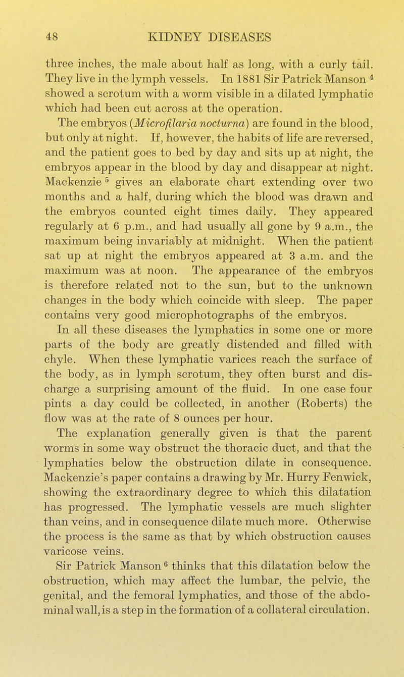 three inches, the male about half as long, with a curly tail. They live in the lymph vessels. In 1881 Sir Patrick Manson * showed a scrotum with a worm visible in a dilated lymphatic which had been cut across at the operation. The embryos {Microfilaria nocturna) are found in the blood, but only at night. If, however, the habits of life are reversed, and the patient goes to bed by day and sits up at night, the embryos appear in the blood by day and disappear at night. Mackenzie ^ gives an elaborate chart extending over two months and a half, during which the blood was drawn and the embryos counted eight times daily. They appeared regularly at 6 p.m., and had usually all gone by 9 a.m., the maximum being invariably at midnight. When the patient sat up at night the embryos appeared at 3 a.m. and the maximum was at noon. The appearance of the embryos is therefore related not to the sim, but to the imknown changes in the body which coincide with sleep. The paper contains very good microphotographs of the embryos. In all these diseases the lymphatics in some one or more parts of the body are greatly distended and filled with chyle. When these lymphatic varices reach the surface of the body, as in lymph scrotum, they often burst and dis- charge a surprising amount of the fluid. In one case four pints a day could be collected, in another (Roberts) the flow was at the rate of 8 ounces per hour. The explanation generally given is that the parent worms in some way obstruct the thoracic duct, and that the lymphatics below the obstruction dilate in consequence. Mackenzie's paper contains a drawing by Mr. Hurry Fenwick, showing the extraordinary degree to which this dilatation has progressed. The lymphatic vessels are much slighter than veins, and in consequence dilate much more. Otherwise the process is the same as that by which obstruction causes varicose veins. Sir Patrick Manson ^ thinks that this dilatation below the obstruction, which may affect the lumbar, the pelvic, the genital, and the femoral lymphatics, and those of the abdo- minal wall, is a step in the formation of a collateral circulation.