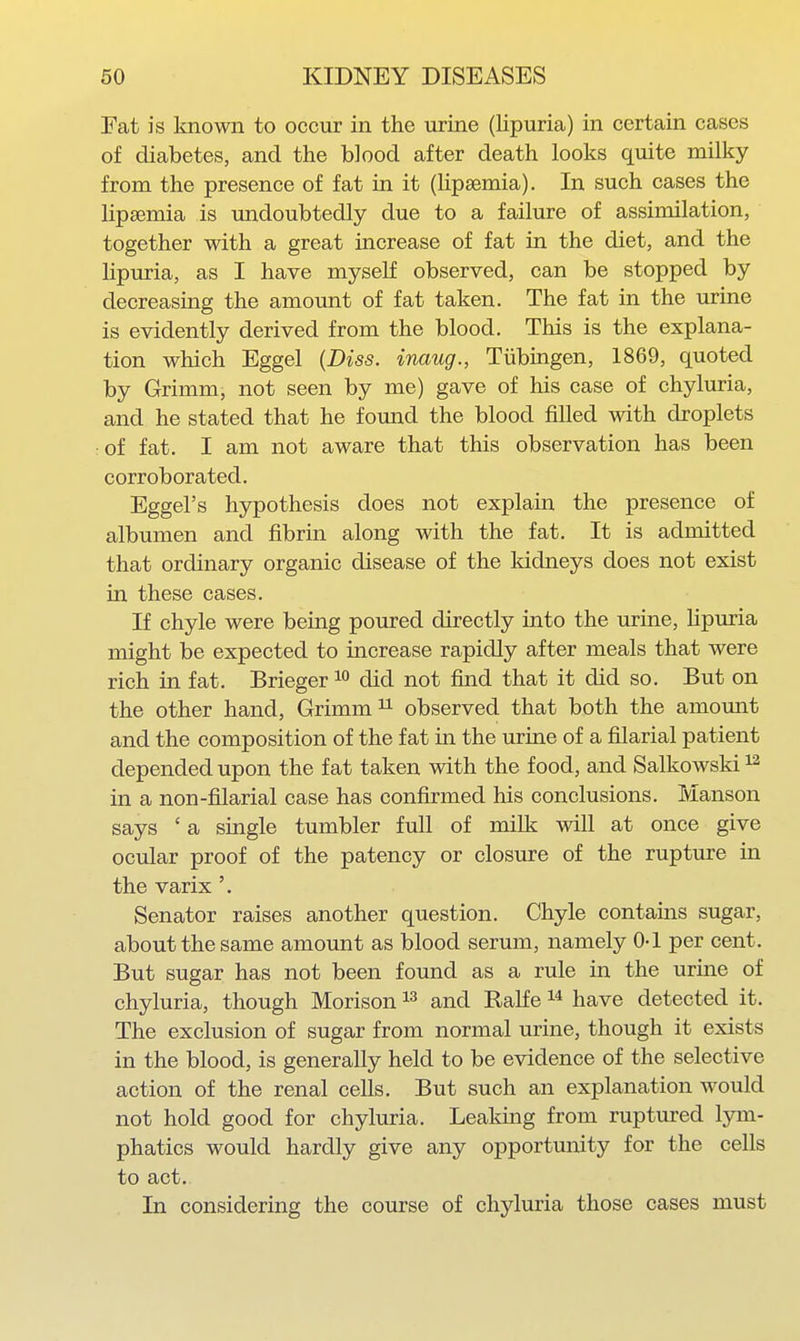 Fat is known to occur in the urine (lipuria) in certain cases of diabetes, and the blood after death looks quite milky from the presence of fat in it (lipsemia). In such cases the Kpsemia is imdoubtedly due to a failure of assimilation, together with a great increase of fat in the diet, and the lipuria, as I have myself observed, can be stopped by decreasing the amount of fat taken. The fat in the urine is evidently derived from the blood. This is the explana- tion which Eggel {Diss, inaug., Tiibingen, 1869, quoted by Grimm, not seen by me) gave of his case of chyluria, and he stated that he found the blood filled with droplets of fat. I am not aware that this observation has been corroborated. Eggel's hypothesis does not explain the presence of albumen and fibrin along with the fat. It is admitted that ordinary organic disease of the kidneys does not exist in these cases. If chyle were being poured directly into the urine, lipuria might be expected to increase rapidly after meals that were rich in fat. Brieger did not find that it did so. But on the other hand, Grimm ^ observed that both the amount and the composition of the fat in the urine of a filarial patient depended upon the fat taken with the food, and Salkowski in a non-filarial case has confirmed his conclusions. Manson says ' a single tumbler full of milk will at once give ocular proof of the patency or closure of the rupture in the varix Senator raises another question. Chyle contains sugar, about the same amount as blood serum, namely 0-1 per cent. But sugar has not been found as a rule in the urme of chyluria, though Morison and Ralfe have detected it. The exclusion of sugar from normal urine, though it exists in the blood, is generally held to be evidence of the selective action of the renal cells. But such an explanation would not hold good for chyluria. Leaking from ruptured lym- phatics would hardly give any opportunity for the cells to act. In considering the course of chyluria those cases must