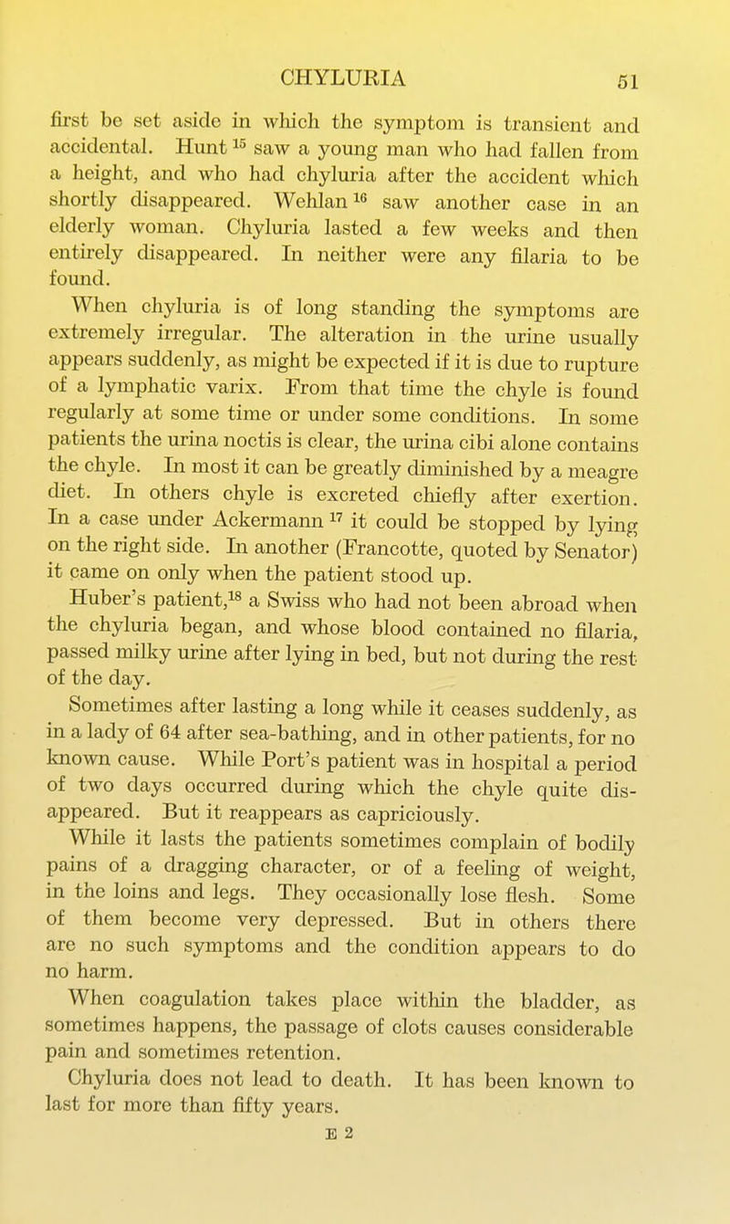 first be set aside in which the symptom is transient and accidental. Hunt saw a young man who had fallen from a height, and who had chyluria after the accident which shortly disappeared. Wehlani saw another case in an elderly woman. Chyluria lasted a few weeks and then entirely disappeared. In neither were any filaria to be found. When chyluria is of long standing the symptoms are extremely irregular. The alteration in the urine usually appears suddenly, as might be expected if it is due to rupture of a lymphatic varix. From that time the chyle is found regularly at some time or under some conditions. In some patients the urina noctis is clear, the urina cibi alone contains the chyle. In most it can be greatly diminished by a meagre diet. In others chyle is excreted chiefly after exertion. In a case under Ackermann  it could be stopped by lying on the right side. In another (Francotte, quoted by Senator) it came on only when the patient stood up. Huber's patient,!^ a Swiss who had not been abroad when the chyluria began, and whose blood contained no filaria, passed milky uruie after lying in bed, but not during the rest of the day. Sometimes after lasting a long while it ceases suddenly, as in a lady of 64 after sea-bathing, and in other patients, for no known cause. While Port's patient was in hospital a period of two days occurred during which the chyle quite dis- appeared. But it reappears as capriciously. While it lasts the patients sometimes complain of bodily pains of a dragging character, or of a feeling of weight, in the loins and legs. They occasionally lose flesh. Some of them become very depressed. But in others there are no such symptoms and the condition appears to do no harm. When coagulation takes place within the bladder, as sometimes happens, the passage of clots causes considerable pain and sometimes retention. Chyluria does not lead to death. It has been known to last for more than fifty years. E 2