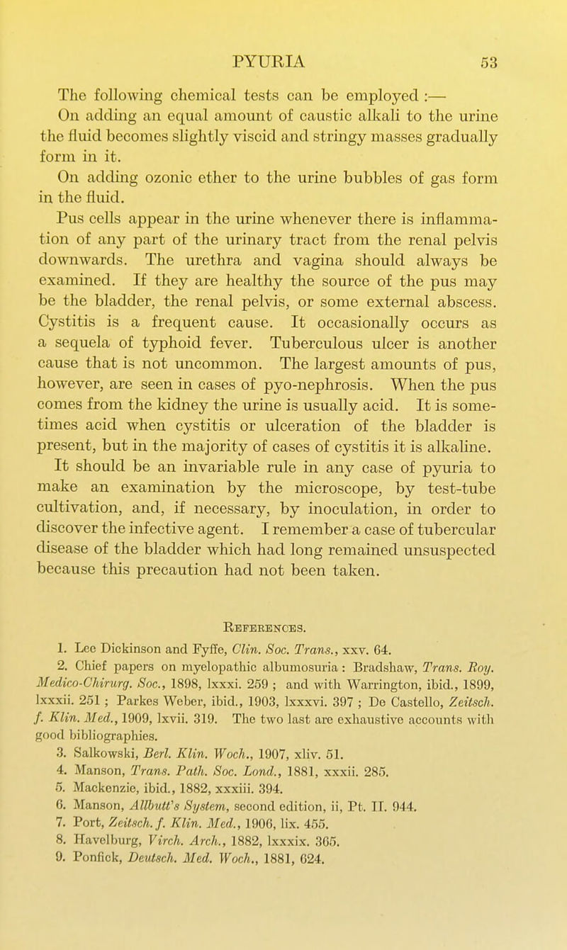 The following chemical tests can be employed :— On addmg an equal amount of caustic alkali to the urine the fluid becomes slightly viscid and stringy masses gradually form in it. On adding ozonic ether to the urine bubbles of gas form in the fluid. Pus cells appear in the urine whenever there is inflamma- tion of any part of the urinary tract from the renal pelvis downwards. The urethra and vagina should always be examined. If they are healthy the source of the pus may be the bladder, the renal pelvis, or some external abscess. Cystitis is a frequent cause. It occasionally occurs as a sequela of typhoid fever. Tuberculous ulcer is another cause that is not uncommon. The largest amounts of pus, however, are seen in cases of pyo-nephrosis. When the pus comes from the kidney the urine is usually acid. It is some- times acid when cystitis or ulceration of the bladder is present, but in the majority of cases of cystitis it is alkaline. It should be an invariable rule in any case of pyuria to make an examination by the microscope, by test-tube cultivation, and, if necessary, by inoculation, in order to discover the infective agent. I remember a case of tubercular disease of the bladder which had long remained unsuspected because this precaution had not been taken. References. 1. Lee Diekinson and Fyffe, Clin. Soc. Trans., xxv. 64. 2. Chief papers on myelopathic albumosuria: Bradshaw, Trans. Boy. Medico-Chirurg. Soc, 1898, Ixxxi. 259 ; and with Warrington, ibid., 1899, Ixxxii. 261; Parkes Weber, ibid., 1903, Ixxxvi. 397 ; De Castello, Zeitsch. f. Klin. Med., 1909, Ixvii. 319. The two last are exhaustive accounts with good bibliographies. 3. Salkowski, Berl. Klin. Woch., 1907, xliv. 51. 4. Manson, Trans. Path. Soc. Land., 1881, xxxii. 285. 5. Mackenzie, ibid., 1882, xxxiii. 394. 6. Manson, AllhuWs System, second edition, ii, Pt. II. 944. 7. Port, Zeitsch. f. Klin. Med., 1906, lix. 455. 8. Havelburg, Virch. Arch., 1882, Ixxxix. 305. 9. Ponfick, Deutsch. Med. Woch., 1881, 624.