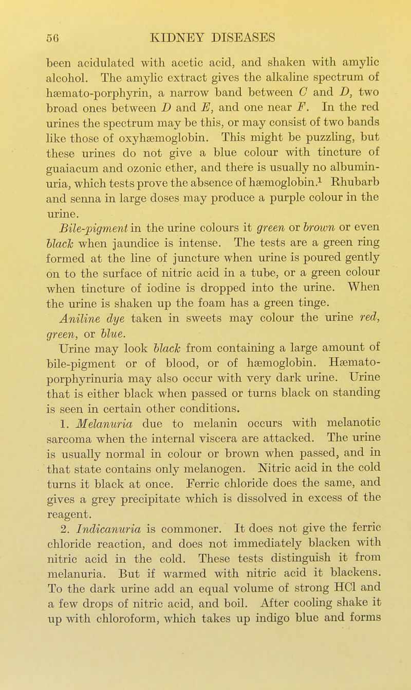been acidulated with acetic acid, and shaken with amylic alcohol. The amjdic extract gives the alkaline spectrum of hsemato-porphyrin, a narrow band between C and D, two broad ones between D and E, and one near F. In the red urines the spectrum may be this, or may consist of two bands like those of oxyhaemoglobin. This might be puzzUng, but these urines do not give a blue colour with tincture of guaiacum and ozonic ether, and there is usually no albumin- uria, which tests prove the absence of hsemoglobin ?- Rhubarb and senna in large doses may produce a purple colour in the urine. Bile-pigment in the urine colours it green or hroum or even blacJc when jaundice is intense. The tests are a green ring formed at the line of jmacture when urine is poured gently on to the surface of nitric acid in a tube, or a green colour when tincture of iodine is dropped into the urine. When the urine is shaken up the foam has a green tinge. Aniline dye taken in sweets may colour the urine red, green, or blue. Urine may look black from containing a large amount of bile-pigment or of blood, or of hsemoglobin. Hsemato- porphyrinuria may also occur with very dark urine. Urine that is either black when passed or turns black on standing is seen in certain other conditions. 1. Melanuria due to melanin occurs with melanotic sarcoma when the internal viscera are attacked. The urine is usually normal in colour or brown when passed, and in that state contains only melanogen. Nitric acid in the cold turns it black at once. Ferric chloride does the same, and gives a grey precipitate which is dissolved in excess of the reagent. 2. Indicanuria is commoner. It does not give the ferric chloride reaction, and does not immediately blacken with nitric acid in the cold. These tests distinguish it from melanuria. But if warmed with nitric acid it blackens. To the dark urine add an equal volume of strong HCl and a few drops of nitric acid, and boil. After cooling shake it up with chloroform, which takes up indigo blue and forms