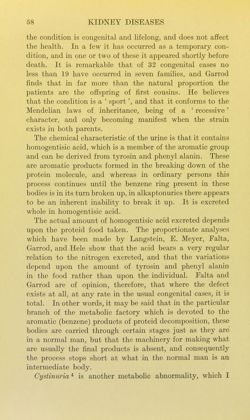 the condition is congenital and lifelong, and does not affect the health. In a few it has occurred as a temporary con- dition, and in one or two of these it appeared shortly before death. It is remarkable that of 32 congenital cases no less than 19 have occurred in seven families, and Garrod finds that in far more than the natural proportion the patients are the offspring of first cousins. He beheves that the condition is a ' sportand that it conforms to the Mendelian laws of inheritance, being of a ' recessive' character, and only becoming manifest when the strain exists in both parents. The chemical characteristic of the urine is that it contains homogentisic acid, which is a member of the aromatic group and can be derived from tyrosin and phenyl alanin. These are aromatic products formed in the breaking down of the protein molecule, and whereas in ordinary persons this process continues imtil the benzene ring present in these bodies is in its turn broken up, in alkaptonurics there appears to be an inherent inability to break it up. It is excreted whole in homogentisic acid. The actual amount of homogentisic acid excreted depends upon the proteid food taken. The proportionate analyses which have been made by Langstein, E. Meyer, Falta, Garrod, and Hele show that the acid bears a very regular relation to the nitrogen excreted, and that the variations depend upon the amount of tyrosin and phenyl alanin in the food rather than upon the individual. Falta and Garrod are of opinion, therefore, that where the defect exists at all, at any rate in the usual congenital cases, it is total. In other words, it may be said that in the particular branch of the metabolic factory which is devoted to the aromatic (benzene) products of proteid decomposition, these bodies are carried through certain stages just as they are in a normal man, but that the machinery for making what are usually the final products is absent, and consequently the process stops short at what in the normal man is an intermediate body. Cystinuria^ is another metabohc abnormaUty, which I
