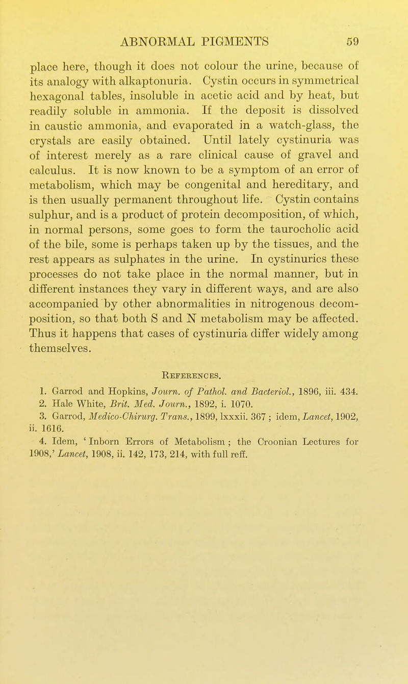 place here, thovtgh it does not colour the urine, because of its analogy with alkaptonuria. Cystin occurs in symmetrical hexagonal tables, insoluble in acetic acid and by heat, but readily soluble in ammonia. If the deposit is dissolved in caustic ammonia, and evaporated in a watch-glass, the crystals are easily obtained. Until lately cystinuria was of interest merely as a rare clinical cause of gravel and calculus. It is now known to be a symptom of an error of metabolism, which may be congenital and hereditary, and is then usually permanent throughout life. Cystin contains sulphur, and is a product of protein decomposition, of which, in normal persons, some goes to form the taurocholic acid of the bile, some is perhaps taken up by the tissues, and the rest appears as sulphates in the urine. In cystinurics these processes do not take place in the normal manner, but in different instances they vary in different ways, and are also accompanied by other abnormaHties in nitrogenous decom- position, so that both S and N metabolism may be affected. Thus it happens that cases of cystinuria differ widely among themselves. Eeperences. 1. Garrod and Hopkins, Journ. of Pathol, and Bacterial., 1896, iii. 434. 2. Hale White, Brit. Med. Journ., 1892, i. 1070. 3. Garrod, Medico-Chirurg. Trans., 1899, Ixxxii. 367 ; idem, Lancet, 1902, ii. 1616. 4. Idem, ' Inborn Errors of Metabolism ; the Croonian Lectures for 1908,' Lancet, 1908, ii. 142, 173, 214, with full reff.