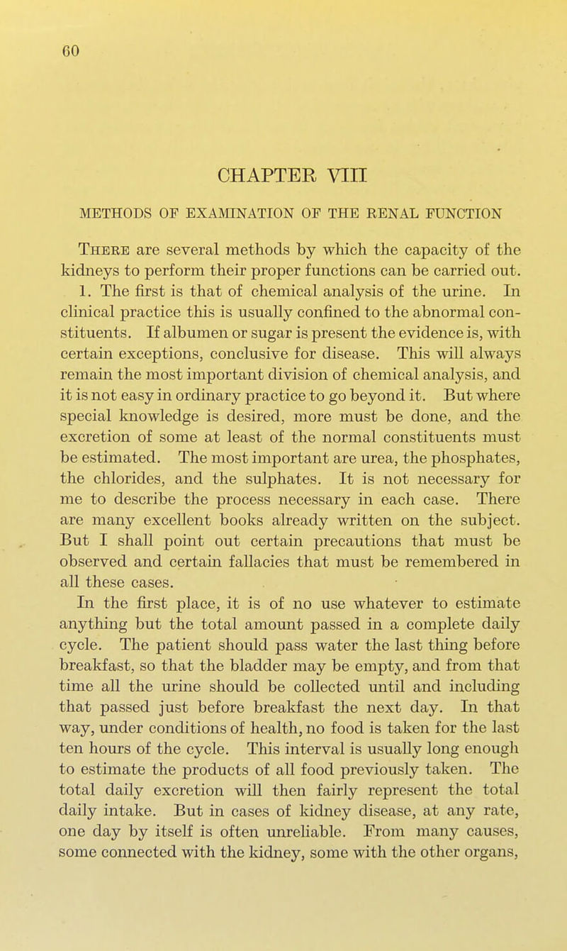 CHAPTER VIII METHODS OF EXAMINATION OF THE RENAL FUNCTION There are several methods by which the capacity of the kidneys to perform their proper fmictions can be carried out. 1. The first is that of chemical analysis of the urine. In clinical practice this is usually confined to the abnormal con- stituents. If albumen or sugar is present the evidence is, with certain exceptions, conclusive for disease. This will always remain the most important division of chemical analysis, and it is not easy in ordinary practice to go beyond it. But where special knowledge is desired, more must be done, and the excretion of some at least of the normal constituents must be estimated. The most important are urea, the phosphates, the chlorides, and the sulphates. It is not necessary for me to describe the process necessary in each case. There are many excellent books already written on the subject. But I shall point out certain precautions that must be observed and certain fallacies that must be remembered in all these cases. In the first place, it is of no use whatever to estimate anything but the total amount passed in a complete daily cycle. The patient should pass water the last thing before breakfast, so that the bladder may be empty, and from that time all the urine should be collected until and including that passed just before breakfast the next day. In that way, under conditions of health, no food is taken for the last ten hours of the cycle. This interval is usually long enougli to estimate the products of all food previously taken. The total daily excretion will then fairly represent the total daily intake. But in cases of kidney disease, at any rate, one day by itself is often unreliable. From many causes, some connected with the kidney, some with the other organs,