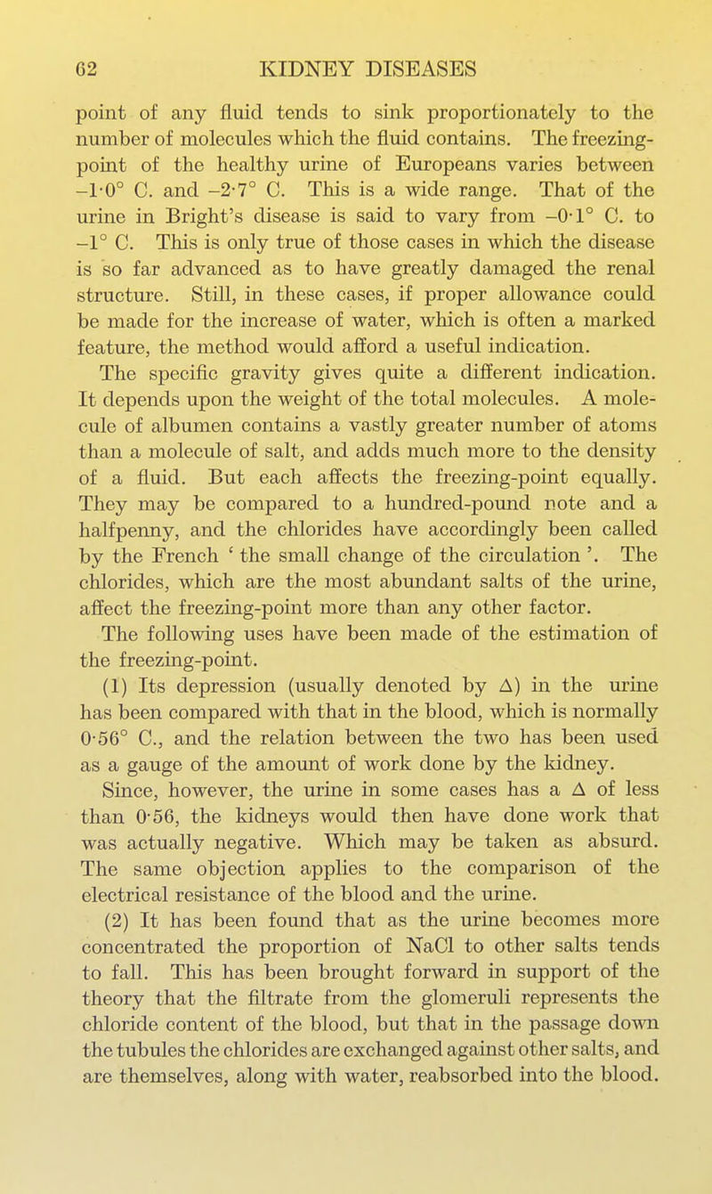 point of any fluid tends to sink proportionately to the number of molecules which the fluid contains. The freezing- point of the healthy urine of Europeans varies between -1-0° C. and -2-7° C. This is a wide range. That of the urine in Bright's disease is said to vary from -0-1° C. to -1° C. This is only true of those cases in which the disease is so far advanced as to have greatly damaged the renal structure. Still, in these cases, if proper allowance could be made for the increase of water, which is often a marked feature, the method would afford a useful indication. The specific gravity gives quite a different indication. It depends upon the weight of the total molecules. A mole- cule of albumen contains a vastly greater number of atoms than a molecule of salt, and adds much more to the density of a fluid. But each affects the freezing-point equally. They may be compared to a hundred-pomid note and a halfpenny, and the chlorides have accordingly been called by the French ' the small change of the circulation The chlorides, which are the most abundant salts of the urine, affect the freezing-point more than any other factor. The following uses have been made of the estimation of the freezing-point. (1) Its depression (usually denoted by A) in the urine has been compared with that in the blood, which is normally 0-56° C, and the relation between the two has been used as a gauge of the amount of work done by the kidney. Since, however, the urine in some cases has a A of less than 0-56, the kidneys would then have done work that was actually negative. Which may be taken as absurd. The same objection applies to the comparison of the electrical resistance of the blood and the urine. (2) It has been found that as the urine becomes more concentrated the proportion of NaCl to other salts tends to fall. This has been brought forward in support of the theory that the filtrate from the glomeruli represents the chloride content of the blood, but that in the passage doATO the tubules the chlorides are exchanged against other salts, and are themselves, along with water, reabsorbed into the blood.