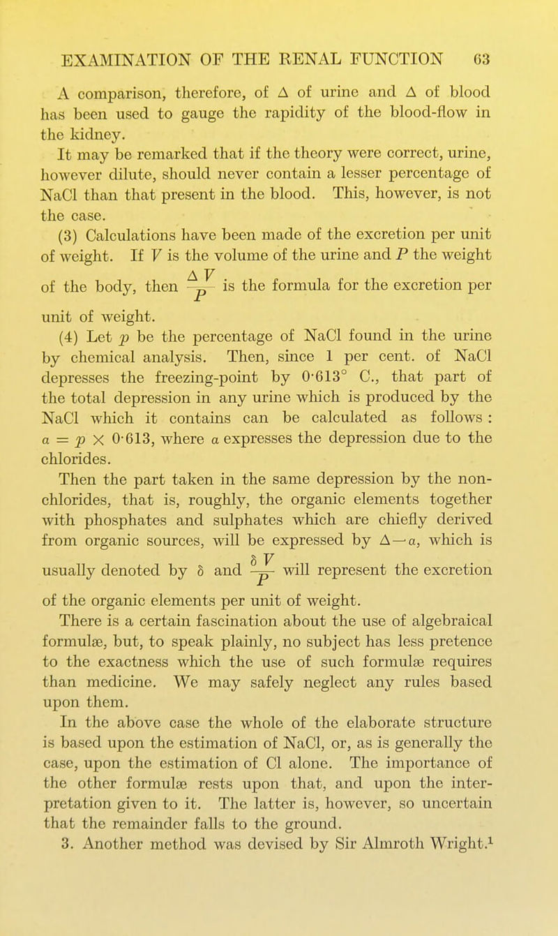 A comparison, therefore, of A of urine and A of blood has been used to gauge the rapidity of the blood-flow in the kidney. It may be remarked that if the theory were correct, urine, however dilute, should never contain a lesser percentage of NaCl than that present in the blood. This, however, is not the case. (3) Calculations have been made of the excretion per unit of weight. If F is the volume of the urine and P the weight A V of the body, then -p- is the formula for the excretion per unit of weight. (4) Let p be the percentage of NaCl found in the urine by chemical analysis. Then, since 1 per cent, of NaCl depresses the freezing-point by 0-613° C, that part of the total depression in any urine which is produced by the NaCl which it contains can be calculated as follows : a = p X 0-613, where a expresses the depression due to the chlorides. Then the part taken in the same depression by the non- chlorides, that is, roughly, the organic elements together with phosphates and sulphates which are chiefly derived from organic sources, will be expressed by A—-a, which is 8 V usually denoted by 8 and -p- will represent the excretion of the organic elements per unit of weight. There is a certain fascination about the use of algebraical formulae, but, to speak plainly, no subject has less pretence to the exactness which the use of such formulae requires than medicine. We may safely neglect any rules based upon them. In the above case the whole of the elaborate structure is based upon the estimation of NaCl, or, as is generally the case, upon the estimation of CI alone. The importance of the other formulae rests upon that, and upon the inter- pretation given to it. The latter is, however, so uncertain that the remainder falls to the ground. 3. Another method was devised by Sir Almroth Wright.^