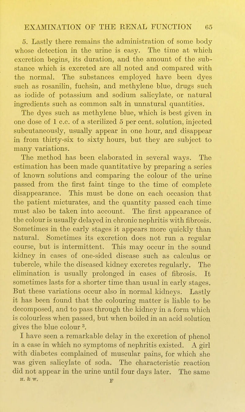 5. Lastly there remains the administration of some body whose detection in the urine is easy. The time at which excretion begins, its duration, and the amount of the sub- stance which is excreted are all noted and compared with the normal. The substances employed have been dyes such as rosanilin, fuchsin, and methylene blue, drugs such as iodide of potassium and sodium salicylate, or natural ingredients such as common salt in urmatural quantities. The dyes such as methylene blue, which is best given in one dose of 1 c.c. of a sterilized 5 per cent, solution, injected subcutaneously, usually appear in one hour, and disappear in from thirty-six to sixty hours, but they are subject to many variations. The method has been elaborated in several ways. The estimation has been made quantitative by preparing a series of known solutions and comparing the colour of the urine passed from the first faint tinge to the time of complete disappearance. This must be done on each occasion that the patient micturates, and the quantity passed each time must also be taken into account. The first appearance of the colour is usually delayed in chronic nephritis with fibrosis. Sometimes in the early stages it appears more quickly than natural. Sometimes its excretion does not run a regular course, but is intermittent. This may occur in the sound kidney in cases of one-sided disease such as calculus or tubercle, while the diseased kidney excretes regularly. The ehmination is usually prolonged in cases of fibrosis. It sometimes lasts for a shorter time than usual in early stages. But these variations occur also in normal kidneys. Lastly it has been found that the colouring matter is liable to be decomposed, and to pass through the kidney in a form which is colourless when passed, but when boiled in an acid solution gives the blue colour ^. I have seen a remarkable delay in the excretion of phenol in a case in which no symptoms of nephritis existed. A girl with diabetes complained of muscular pains, for which she was given salicylate of soda. The characteristic reaction did not appear in the urine until four days later. The same H. & W. Til