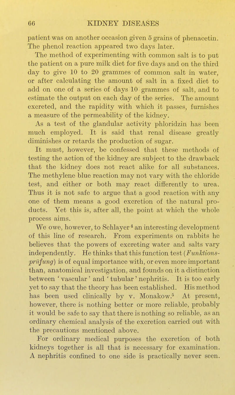 patient was on another occasion given 5 grains of phenacetin. The phenol reaction appeared two days later. The method of experimenting with common salt is to put the patient on a pure milk diet for five days and on the third day to give 10 to 20 grammes of common salt in water, or after calculating the amount of salt in a fixed diet to add on one of a series of days 10 grammes of salt, and to estimate the output on each day of the series. The amount excreted, and the rapidity with which it passes, furnishes a measure of the permeabiUty of the kidney. As a test of the glandular activity phloridzin has been much employed. It is said that renal disease greatly diminishes or retards the production of sugar. It must, however, be confessed that these methods of testing the action of the kidney are subject to the drawback that the kidney does not react aHke for all substances. The methylene blue reaction may not vary with the chloride test, and either or both may react differently to urea. Thus it is not safe to argue that a good reaction with any one of them means a good excretion of the natural pro- ducts. Yet this is, after all, the point at which the whole process aims. We owe, however, to Schlayer * an interestiag development of this line of research. From experiments on rabbits he believes that the powers of excreting water and salts vary independently. He thinks that this function test {FunJctions- priifung) is of equal importance with, or even more important than, anatomical investigation, and founds on it a distinction between ' vascular' and ' tubular' nephritis. It is too early yet to say that the theory has been established. His method has been used clinically by v. Monakow.^ At present, however, there is nothing better or more reliable, probably it would be safe to say that there is nothing so reliable, as an ordinary chemical analysis of the excretion carried out with the precautions mentioned above. For ordinary medical purposes the excretion of both kidneys together is all that is necessary for examination. A nephritis confined to one side is practically never seen.