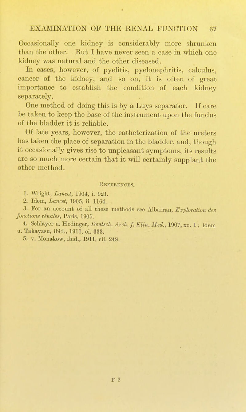 « EXAMINATION OF THE RENAL FUNCTION 67 Occasionally one kidney is considerably more shrunken than the other. But I have never seen a case in which one kidney was natural and the other diseased. In cases, however, of pyelitis, pyelonephritis, calculus, cancer of the kidney, and so on, it is often of great importance to establish the condition of each kidney separately. One method of doing this is by a Luys separator. If care be taken to keep the base of the instrument upon the fundus of the bladder it is reliable. Of late years, however, the catheterization of the ureters has taken the place of separation in the bladder, and, though it occasionally gives rise to unpleasant symptoms, its results are so much more certain that it will certainly supplant the other method. References. 1. Wright, Lancet, 1904, i. 921. 2. Idem, Lancet, 1905, ii. 1164. 3. For an account of all these methods see Albarran, Exfloration des fonctions renales, Paris, 1905. 4. Schlayer u. Hedinger, Deutsch. Arch. f. Klin. Med., 1907, xc. 1; idem u. Takayasu, ibid., 1911, ci. 333. 5. V. Monakow, ibid., 1911, cii. 248. 1? 2