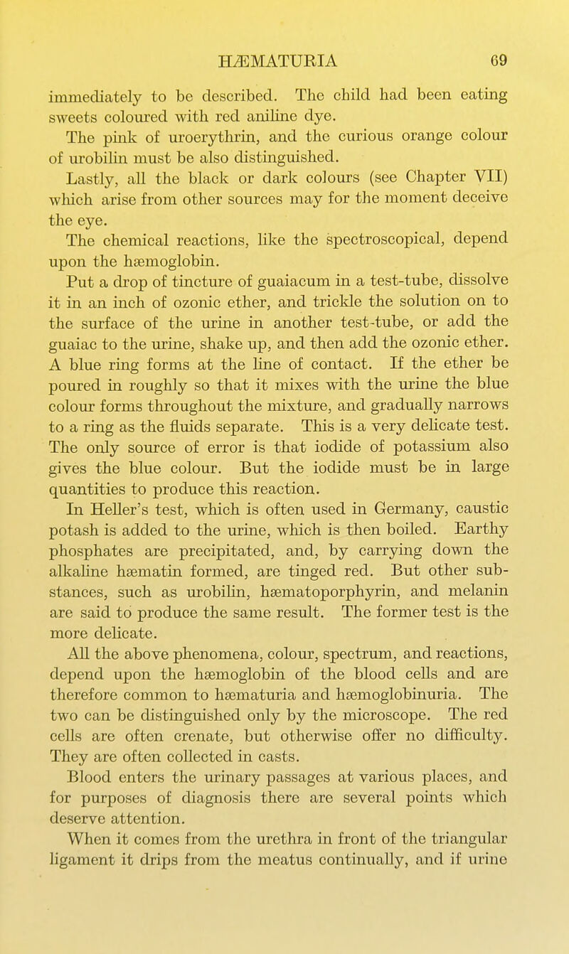 immediately to be described. The child had been eating sweets coloured with red aruHne dye. The pink of uroerythrin, and the curious orange colour of urobilin must be also distinguished. Lastly, all the black or dark colours (see Chapter VII) which arise from other sources may for the moment deceive the eye. The chemical reactions, like the spectroscopical, depend upon the haemoglobin. Put a drop of tincture of guaiacum in a test-tube, dissolve it in an inch of ozonic ether, and trickle the solution on to the surface of the urine in another test-tube, or add the guaiac to the urine, shake up, and then add the ozonic ether. A blue ring forms at the Hne of contact. If the ether be poured in roughly so that it mixes with the urine the blue coloiu- forms throughout the mixture, and gradually narrows to a ring as the fluids separate. This is a very deUcate test. The only source of error is that iodide of potassium also gives the blue colour. But the iodide must be in large quantities to produce this reaction. In HeUer's test, which is often used in Germany, caustic potash is added to the urine, which is then boiled. Earthy phosphates are precipitated, and, by carrying down the alkahne haematin formed, are tinged red. But other sub- stances, such as lu-obiHn, hsematoporphyrin, and melanin are said to produce the same result. The former test is the more delicate. AU the above phenomena, colour, spectrum, and reactions, depend upon the haemoglobin of the blood cells and are therefore common to haematuria and haemoglobinuria. The two can be distinguished only by the microscope. The red cells are often crenate, but otherwise offer no difficulty. They are often collected in casts. Blood enters the urinary passages at various places, and for purposes of diagnosis there are several points which deserve attention. When it comes from the urethra in front of the triangular ligament it drips from the meatus continually, and if urine