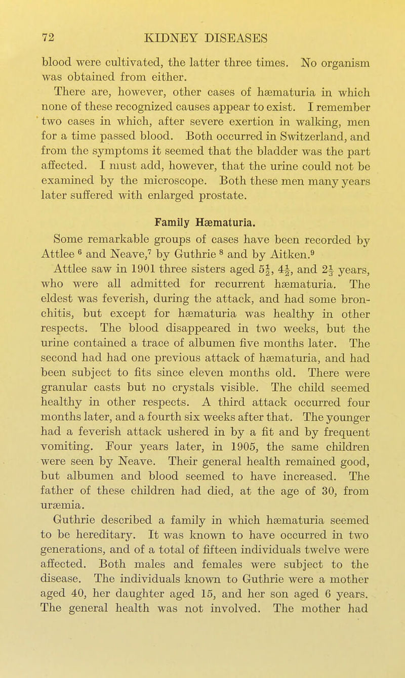 blood were cultivated, the latter three times. No organism was obtained from either. There are, however, other cases of heematuria in which none of these recognized causes appear to exist. I remember two cases in which, after severe exertion in walldng, men for a time passed blood. Both occurred in Switzerland, and from the symptoms it seemed that the bladder was the part affected. I must add, however, that the urine could not be examined by the microscope. Both these men many years later suffered with enlarged prostate. Family Haematuria. Some remarkable groups of cases have been recorded by Attlee ^ and Neave,' by Guthrie ^ and by Aitken.^ Attlee saw in 1901 three sisters aged 5|, and 2| years, who were all admitted for recurrent haematuria. The eldest was feverish, during the attack, and had some bron- chitis, but except for haematuria was healthy in other respects. The blood disappeared in two weeks, but the urine contained a trace of albumen five months later. The second had had one previous attack of haematuria, and had been subject to fits since eleven months old. There were granular casts but no crystals visible. The child seemed healthy in other respects. A third attack occurred four months later, and a fourth six weeks after that. The yomiger had a feverish attack ushered in by a fit and by frequent vomiting. Four years later, in 1905, the same children were seen by Neave. Their general health remained good, but albumen and blood seemed to have increased. The father of these children had died, at the age of 30, from uraemia. Guthrie described a family in which haematuria seemed to be hereditary. It was Imown to have occurred in two generations, and of a total of fifteen individuals twelve were affected. Both males and females were subject to the disease. The individuals known to Guthrie were a mother aged 40, her daughter aged 15, and her son aged 6 years. The general health was not involved. The mother had