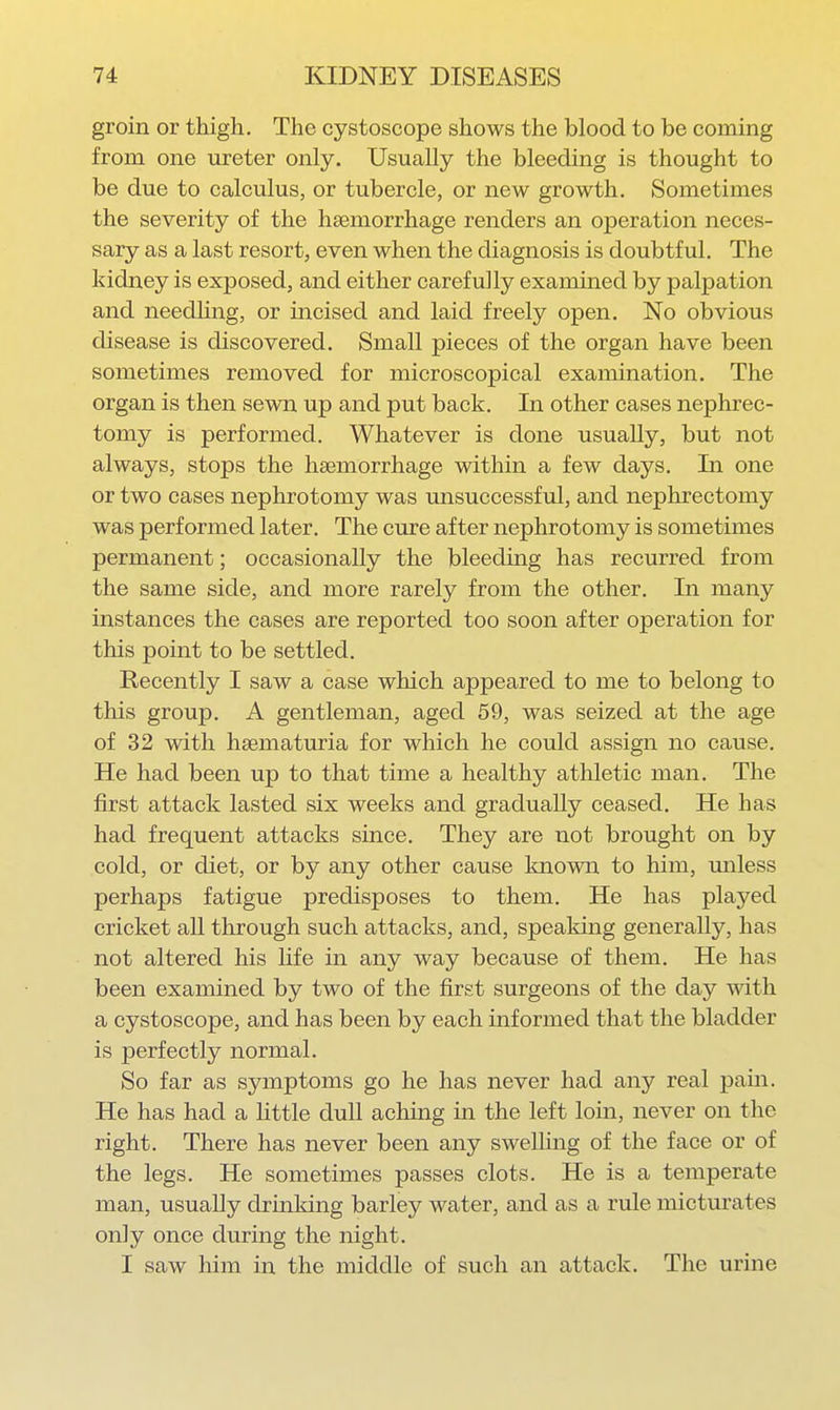 groin or thigh. The cystoscope shows the blood to be coming from one ureter only. Usually the bleeding is thought to be due to calculus, or tubercle, or new growth. Sometimes the severity of the haemorrhage renders an operation neces- sary as a last resort, even when the diagnosis is doubtful. The kidney is exposed, and either carefully examined by palpation and needling, or incised and laid freely open. No obvious disease is discovered. Small pieces of the organ have been sometimes removed for microscopical examination. The organ is then sewn up and put back. In other cases nephrec- tomy is performed. Whatever is done usually, but not always, stops the haemorrhage within a few days. In one or two cases nephrotomy was unsuccessful, and nephrectomy was performed later. The cure after nephrotomy is sometimes permanent; occasionally the bleeding has recurred from the same side, and more rarely from the other. In many instances the cases are reported too soon after operation for this point to be settled. Recently I saw a case which appeared to me to belong to this group. A gentleman, aged 59, was seized at the age of 32 with hsematuria for which he could assign no cause. He had been up to that time a healthy athletic man. The first attack lasted six weeks and gradually ceased. He has had frequent attacks since. They are not brought on by cold, or diet, or by any other cause known to him, imless perhaps fatigue predisposes to them. He has played cricket all through such attacks, and, speaking generally, has not altered his life in any way because of them. He has been examined by two of the first surgeons of the day with a cystoscope, and has been by each informed that the bladder is perfectly normal. So far as symptoms go he has never had any real pain. He has had a Httle dull achmg in the left loin, never on the right. There has never been any swelling of the face or of the legs. He sometimes passes clots. He is a temperate man, usually drinking barley water, and as a rule micturates only once during the night. I saw him in the middle of such an attack. The urine