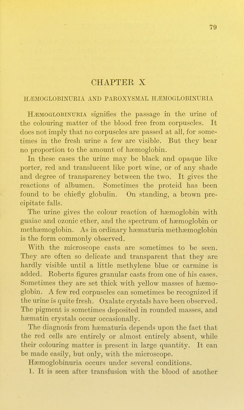 CHAPTER X HiEMOGLOBINURIA AND PAROXYSMAL HEMOGLOBINURIA HEMOGLOBINURIA signifies the passage in the urine of the colouring matter of the blood free from corpuscles. It does not imply that no corpuscles are passed at all, for some- times in the fresh urine a few are visible. But they bear no proportion to the amomit of haemoglobin. In these cases the urine may be black and opaque like porter, red and translucent like port wine, or of any shade and degree of transparency between the two. It gives the reactions of albumen. Sometimes the proteid has been found to be chiefly globulin. On standing, a brown pre- cipitate falls. The urine gives the colour reaction of haemoglobin with guaiac and ozonic ether, and the spectrum of haemoglobin or methsemoglobin. As in ordinary hsematuria methsemoglobin is the form commonly observed. With the microscope casts are sometimes to be seen. They are often so delicate and transparent that they are hardly visible until a little methylene blue or carmine is added. Roberts figures granular casts from one of his cases. Sometimes they are set thick with yellow masses of haemo- globin. A few red corpuscles can sometimes be recognized if the urine is quite fresh. Oxalate crystals have been observed. The pigment is sometimes deposited in rounded masses, and hsematin crystals occur occasionally. The diagnosis from hsematuria depends upon the fact that the red cells are entirely or almost entirely absent, while their colouring matter is present in large quantity. It can be made easily, but only, with the microscope. Hsemoglobinuria occurs under several conditions. 1. It is seen after transfusion with the blood of another