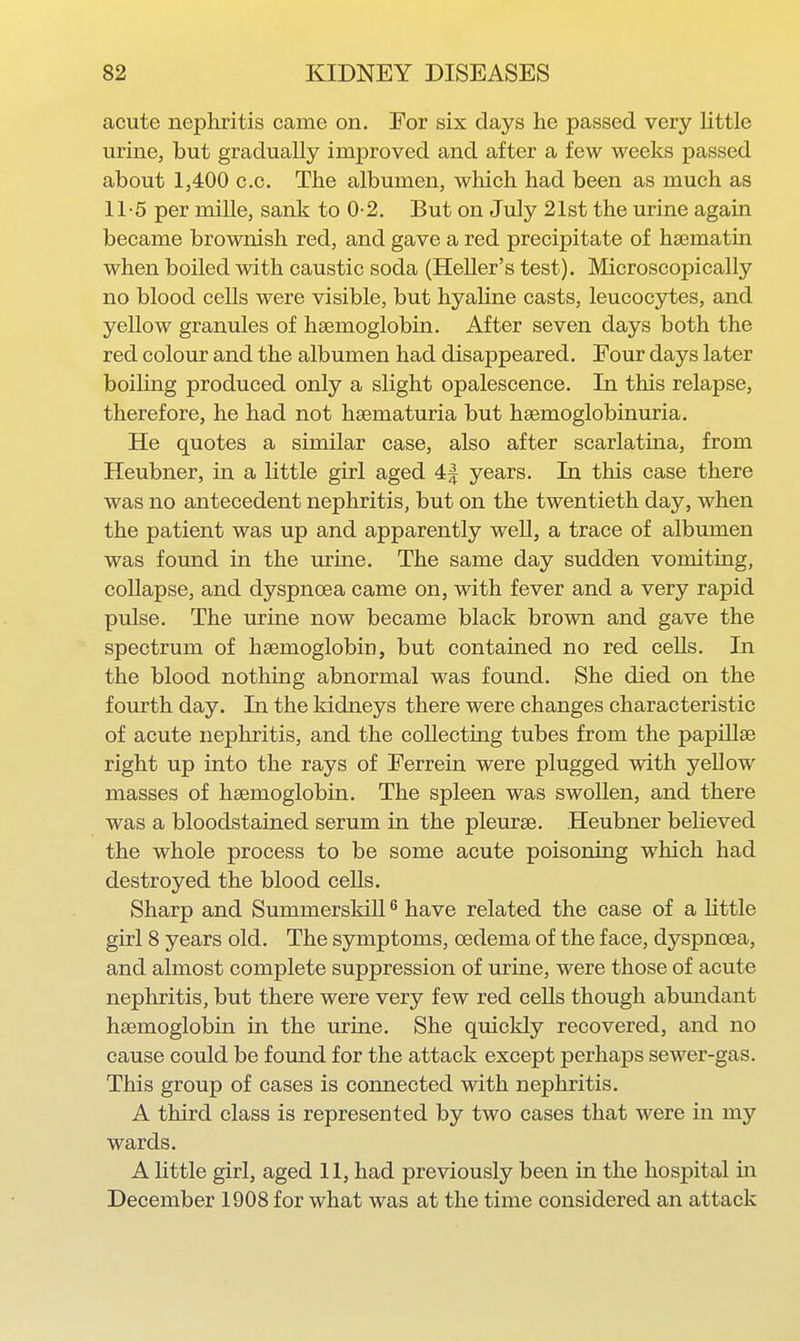 acute nephritis came on. For six days he passed very little urine, but gradually improved and after a few weeks passed about 1,400 CO. The albumen, which had been as much as 11-5 per mille, sank to 0-2. But on July 21st the urine again became brownish red, and gave a red precipitate of haematin when boiled with caustic soda (Heller's test). Microscopically no blood cells were visible, but hyaline casts, leucocytes, and yellow granules of hsemoglobin. After seven days both the red colour and the albumen had disappeared. Four days later boiling produced only a slight opalescence. In this relapse, therefore, he had not hsematuria but hsemoglobinuria. He quotes a similar case, also after scarlatina, from Heubner, in a little girl aged 4| years. In this ease there was no antecedent nephritis, but on the twentieth day, when the patient was up and apparently well, a trace of albumen was found in the urine. The same day sudden vomiting, collapse, and dyspnoea came on, with fever and a very rapid pulse. The urine now became black brown and gave the spectrum of hsemoglobin, but contained no red cells. In the blood nothing abnormal was found. She died on the fourth day. In the kidneys there were changes characteristic of acute nephritis, and the collecting tubes from the papillae right up into the rays of Ferrein were plugged with yellow masses of hsemoglobin. The spleen was swollen, and there was a bloodstained serum in the pleurse. Heubner believed the whole process to be some acute poisoning which had destroyed the blood cells. Sharp and SummerskiU ^ have related the case of a Kttle girl 8 years old. The symptoms, oedema of the face, dyspnoea, and almost complete suppression of urine, were those of acute nephritis, but there were very few red cells though abmidant hsemoglobin in the urine. She quickly recovered, and no cause could be found for the attack except perhaps sewer-gas. This group of cases is connected with nephritis. A third class is represented by two cases that were in my wards. A httle girl, aged 11, had previously been in the hospital in December 1908 for what was at the time considered an attack