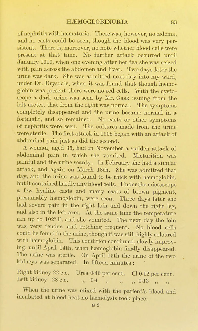 of nephritis with hsematuria. There was, however, no oedema, and no casts could be seen, though the blood was very per- sistent. There is, moreover, no note whether blood cells were present at that time. No further attack occurred until January 1910, when one evening after her tea she was seized with pain across the abdomen and liver. Two days later the urine was dark. She was admitted next day into my ward, imder Dr. Drysdale, when it was found that though hsemo- globin was present there were no red cells. With the cysto- scope a dark urine was seen by Mr. Gask issuing from the left ureter, that from the right was normal. The symptoms completely disappeared and the urine became normal in a fortnight, and so remained. No casts or other symptoms of nephritis were seen. The cultures made from the urine were sterile. The first attack in 1908 began with an attack of abdominal pain just as did the second. A woman, aged 35, had in November a sudden attack of abdominal pain in which she vomited. Micturition was painful and the urine scanty. In February she had a similar attack, and again on March 18th. She was admitted that day, and the urine was found to be thick with hsemoglobin, but it contained hardly any blood cells. Under the microscope a few hyaline casts and many casts of brown pigment, presumably hsemoglobin, were seen. Three days later she had severe pain in the right loin and down the right leg, and also in the left arm. At the same time the temperature ran up to 102° F. and she vomited. The next day the loin was very tender, and retching frequent. No blood cells could be found in the urine, though it was still highly coloured with hsemoglobin. This condition continued, slowly improv- ing, until April 14th, when hsemoglobin finally disappeared. The urine was sterile. On April 16th the urine of the two kidneys was separated. In fifteen minutes : Right Iddney 22 c.c. Urea 0-46 per cent. CI 0-12 per cent. Left kidney 28 c.c. „ 0-4 „ „ „ 0-13 „ „ When the urine was mixed with the patient's blood and incubated at blood heat no hscmolysis took place. G 2