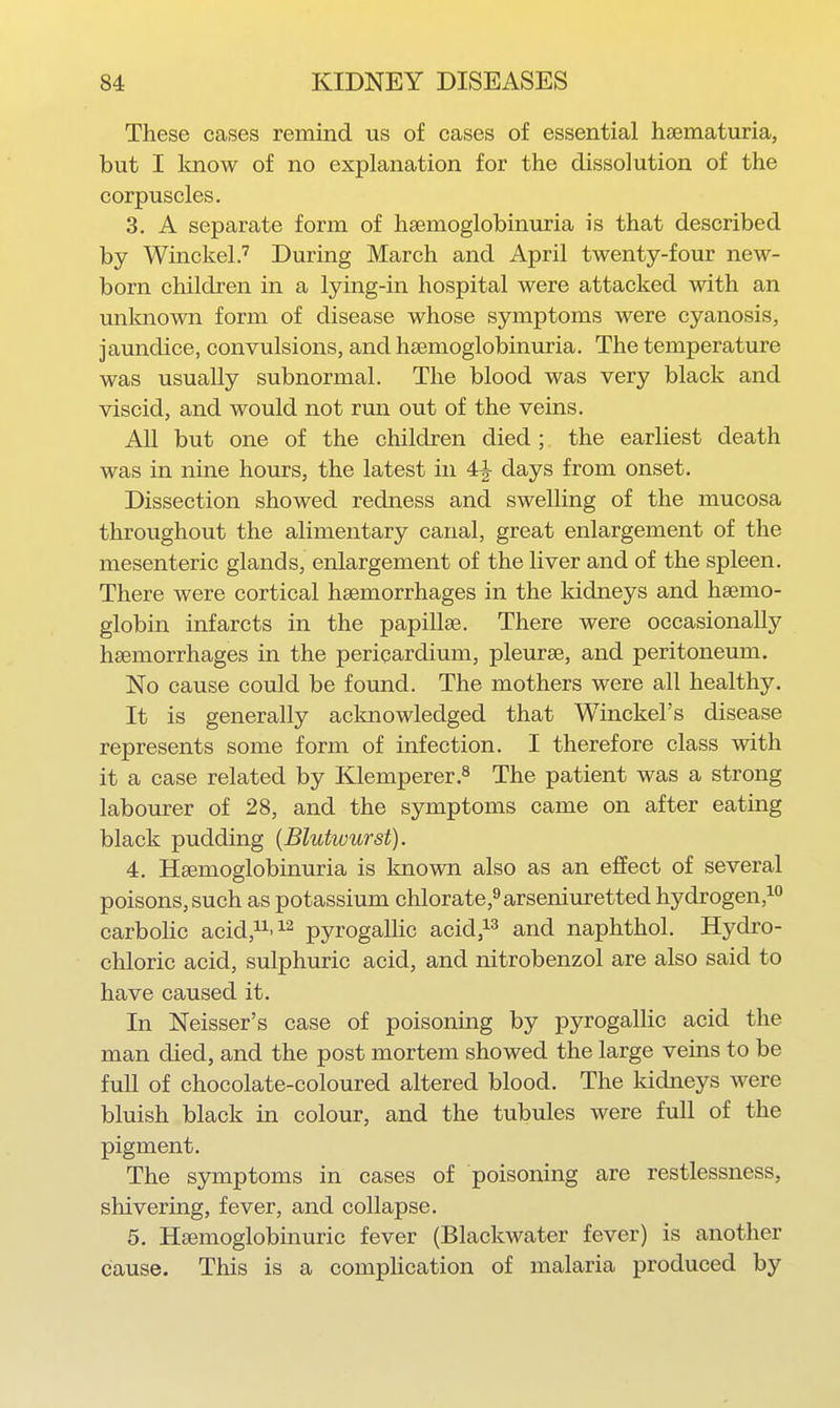 These eases remind us of cases of essential hsematuria, but I Imow of no explanation for the dissolution of the corpuscles. 3. A separate form of hsemoglobinuria is that described by Winckel.'' During March and April twenty-four ncAv- born children in a lying-in hospital were attacked with an unknown form of disease whose symptoms were cyanosis, jaundice, convulsions, and hsemoglobinuria. The temperature was usually subnormal. The blood was very black and viscid, and would not run out of the veins. All but one of the children died ; the earliest death was in nine hours, the latest in 4|- days from onset. Dissection showed redness and swelling of the mucosa throughout the alimentary canal, great enlargement of the mesenteric glands, enlargement of the liver and of the spleen. There were cortical haemorrhages in the kidneys and haemo- globin infarcts in the papillae. There were occasionally haemorrhages in the pericardium, pleurae, and peritoneum. No cause could be found. The mothers were all healthy. It is generally acknowledged that Winckel's disease represents some form of infection. I therefore class with it a case related by Klemperer.^ The patient was a strong labourer of 28, and the symptoms came on after eating black pudding {Blutwurst). 4. Haemoglobinuria is Imown also as an effect of several poisons, such as potassium chlorate,9arseniuretted hydrogen,i*^ carbohc acid,!^'^^ pyrogaUic acid,^^ and naphthol. Hydro- chloric acid, sulphuric acid, and nitrobenzol are also said to have caused it. In Neisser's case of poisoning by pyrogaUic acid the man died, and the post mortem showed the large veins to be full of chocolate-coloured altered blood. The kidneys were bluish black in colour, and the tubules were full of the pigment. The symptoms in cases of poisoning are restlessness, shivering, fever, and collapse. 5. Haemoglobinuric fever (Blackwater fever) is another cause. This is a comphcation of malaria produced by