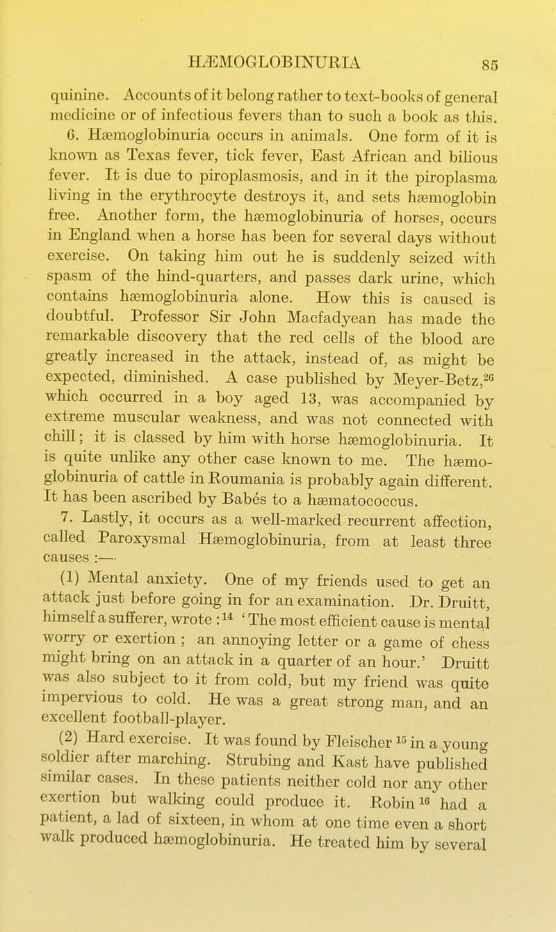 quinine. Accounts of it belong rather to text-books of general medicine or of infectious fevers than to such a book as this. 6. Hsenioglobinuria occurs in animals. One form of it is known as Texas fever, tick fever, East African and bilious fever. It is due to piroplasmosis, and in it the piroplasma living in the erythrocyte destroys it, and sets haemoglobin free. Another form, the hsemoglobinuria of horses, occurs in England when a horse has been for several days without exercise. On taking him out he is suddenly seized with spasm of the hind-quarters, and passes dark urine, which contains hsemoglobinuria alone. How this is caused is doubtful. Professor Sir John Macfadyean has made the remarkable discovery that the red cells of the blood are greatly increased in the attack, instead of, as might be expected, diminished. A case published by Meyer-Betz,2« which occurred in a boy aged 13, was accompanied by extreme muscular wealmess, and was not connected with chill; it is classed by him with horse hsemoglobinuria. It is quite unlike any other case known to me. The hemo- globinuria of cattle in Roumania is probably again different. It has been ascribed by Babes to a hsematococcus. 7. Lastly, it occurs as a well-marked recurrent affection, called Paroxysmal Hsemoglobinuria, from at least three causes :— (1) Mental anxiety. One of my friends used to get an attack just before going in for an examination. Dr. Druitt, himself a sufferer, wrote : ' The most efficient cause is mental worry or exertion ; an annoying letter or a game of chess might bring on an attack in a quarter of an hour.' Druitt was also subject to it from cold, but my friend was quite impervious to cold. He was a great strong man, and an excellent football-player. (2) Hard exercise. It was found by Fleischer in a young soldier after marching. Strubing and Kast have pubhshed similar cases. In these patients neither cold nor any other exertion but walking could produce it. Robin i« had a patient, a lad of sixteen, in whom at one time even a short walk produced hsemoglobinuria. He treated him by several