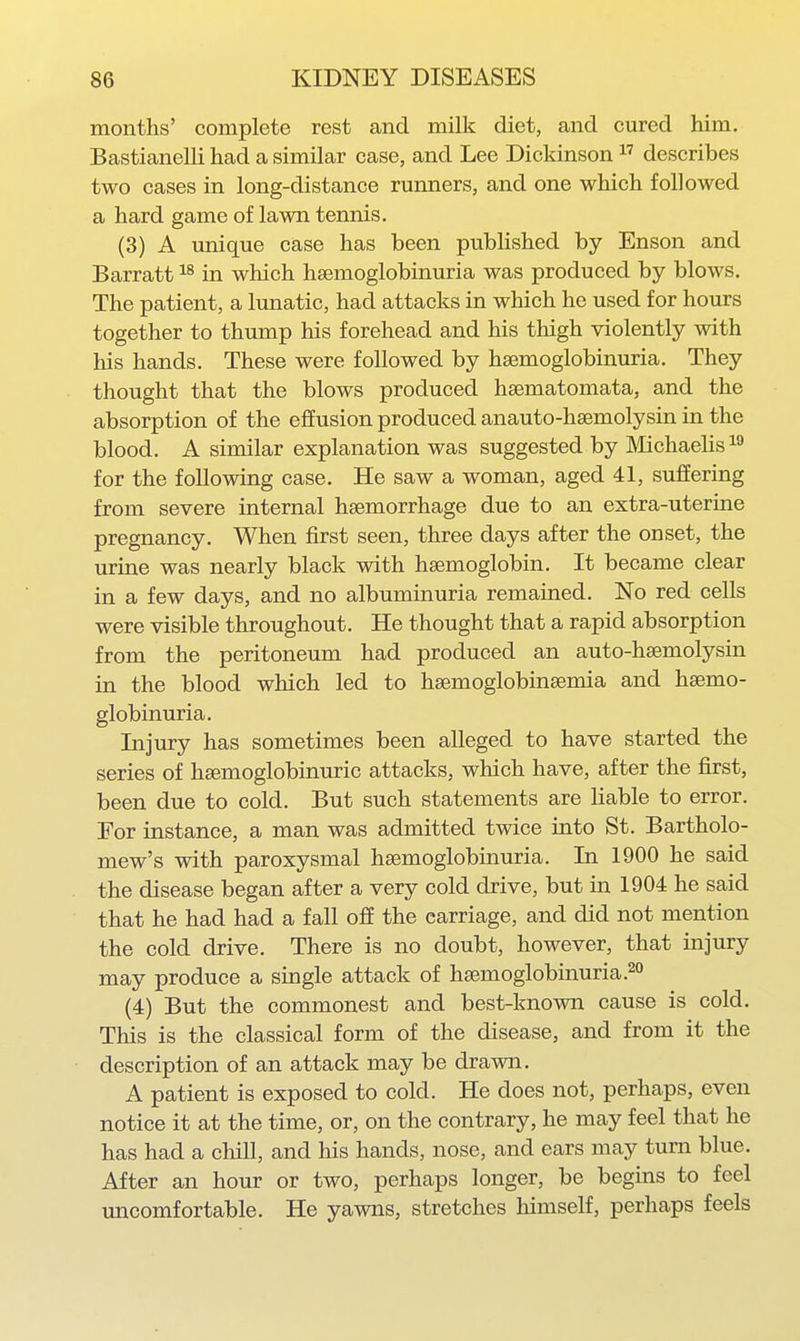 months' complete rest and milk diet, and cured him. Bastianelli had a similar case, and Lee Dickinson  describes two cases in long-distance runners, and one which followed a hard game of lawn tennis. (3) A unique case has been published by Enson and Barratt in which hsemoglobinuria was produced by blows. The patient, a limatic, had attacks in which he used for hours together to thump his forehead and his thigh violently with his hands. These were followed by haemoglobinuria. They thought that the blows produced haematomata, and the absorption of the effusion produced anauto-hsemolysin in the blood. A similar explanation was suggested by Michaelisi^ for the following case. He saw a woman, aged 41, suffering from severe internal hsemorrhage due to an extra-uterine pregnancy. When first seen, three days after the onset, the urine was nearly black with haemoglobin. It became clear in a few days, and no albuminuria remained. No red cells were visible throughout. He thought that a rapid absorption from the peritoneum had produced an auto-haemolysin in the blood which led to hsemoglobinsemia and hsemo- globinuria. Injury has sometimes been alleged to have started the series of hsemoglobinuric attacks, which have, after the first, been due to cold. But such statements are liable to error. For instance, a man was admitted twice into St. Bartholo- mew's with paroxysmal haemoglobinuria. In 1900 he said the disease began after a very cold drive, but in 1904 he said that he had had a fall ofE the carriage, and did not mention the cold drive. There is no doubt, however, that injury may produce a single attack of hsemoglobinuria.^ (4) But the commonest and best-known cause is cold. This is the classical form of the disease, and from it the description of an attack may be drawn. A patient is exposed to cold. He does not, perhaps, even notice it at the time, or, on the contrary, he may feel that he has had a chill, and his hands, nose, and ears may turn blue. After an hour or two, perhaps longer, be begins to feel uncomfortable. He yawns, stretches himself, perhaps feels