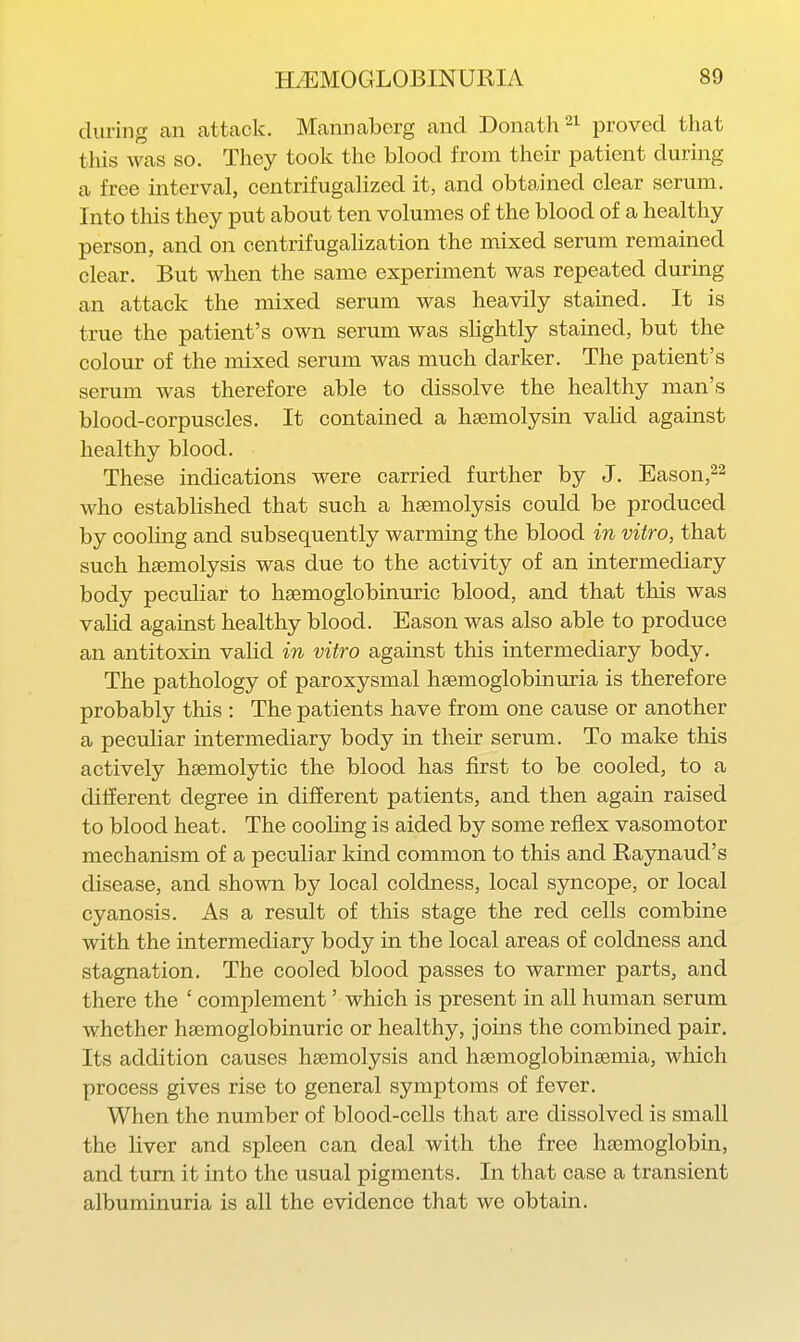 during an attcack. Mammbcrg and Donath^i jjroved that this was so. They took the blood from their patient during a free interval, centrifugalized it, and obtained clear serum. Into this they put about ten volumes of the blood of a healthy person, and on centrifugalization the mixed serum remained clear. But when the same experiment was repeated during an attack the mixed serum was heavily stained. It is true the patient's own serum was slightly stained, but the colour of the mixed serum was much darker. The patient's serum was therefore able to dissolve the healthy man's blood-corpuscles. It contained a heemolysin valid against healthy blood. These indications were carried further by J. Eason,^^ who established that such a haemolysis could be produced by cooling and subsequently warming the blood in vitro, that such haemolysis was due to the activity of an intermediary body peculiar to hsemoglobinuric blood, and that this was vaHd against healthy blood. Eason was also able to produce an antitoxin valid in vitro against this intermediary body. The pathology of paroxysmal haemoglobinuria is therefore probably this : The patients have from one cause or another a pectdiar intermediary body in their serum. To make this actively haemolytic the blood has first to be cooled, to a dilferent degree in different patients, and then again raised to blood heat. The cooling is aided by some reflex vasomotor mechanism of a peculiar kind common to this and Raynaud's disease, and shown by local coldness, local syncope, or local cyanosis. As a result of this stage the red cells combine with the intermediary body in the local areas of coldness and stagnation. The cooled blood passes to warmer parts, and there the ' complement' which is present in all human serum whether hsemoglobinuric or healthy, joins the combined pair. Its addition causes haemolysis and haemoglobinaemia, which process gives rise to general symptoms of fever. When the number of blood-cells that are dissolved is small the liver and spleen can deal with the free haemoglobin, and turn it into the usual pigments. In that case a transient albuminuria is all the evidence that we obtain.