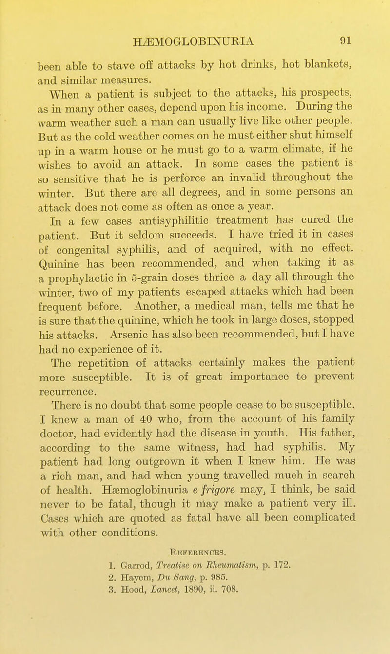 been able to stave off attacks by hot drinks, hot blankets, and similar measures. When a patient is subject to the attacks, his prospects, as in many other cases, depend upon his income. During the warm weather such a man can usually live like other people. But as the cold weather comes on he must either shut himself up in a warm house or he must go to a warm climate, if he wishes to avoid an attack. In some cases the patient is so sensitive that he is perforce an invahd throughout the winter. But there are all degrees, and in some persons an attack does not come as often as once a year. In a few cases antisyphilitic treatment has cured the patient. But it seldom succeeds. I have tried it in cases of congenital syphiHs, and of acquired, with no effect. Quinine has been recommended, and when taking it as a prophylactic in 5-grain doses thrice a day all through the winter, two of my patients escaped attacks which had been frequent before. Another, a medical man, tells me that he is sure that the qmnine, which he took in large doses, stopped his attacks. Arsenic has also been recommended, but I have had no experience of it. The repetition of attacks certainly makes the patient more susceptible. It is of great importance to prevent recurrence. There is no doubt that some people cease to be susceptible, I knew a man of 40 who, from the account of his family doctor, had evidently had the disease in youth. His father, according to the same witness, had had syphilis. My patient had long outgrown it when I knew him. He was a rich man, and had when young travelled much in search of health. Hsemoglobinuria e frigore may^ I think, be said never to be fatal, though it may make a patient very ill. Cases which are quoted as fatal have all been complicated with other conditions. References. 1. Garrod, Treatise on Rheumatism, p. 172. 2. Hayem, Du Sang, p. 985. 3. Hood, Lancet, 1890, ii. 708.