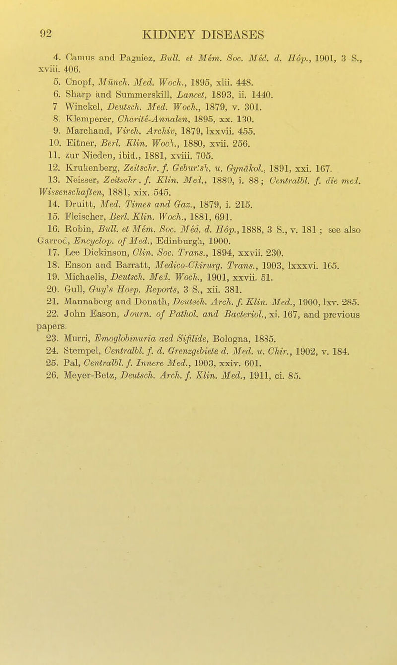 4. Camus and Pagniez, Bull, et Mem. Soc. Med. d. Hop., 1901, 3 S., xviii. 406. 5. Cnopf, Munch. Med. WocJi., 1895, xlii. 448. 6. Sharp and Summerskill, Lancet, 1893, ii. 1440. 7 Winckel, DeutscTi. Med. Woch., 1879, v. 301. 8. Klemperer, Charite-Annalen, 1895, xx. 130. 9. Marcliand, Virch. Archiv, 1879, Ixxvii. 455, 10. Eitner, Berl. Klin. Woch., 1880, xvii. 256, 11. zur Nieden, ibid., 1881, xviii. 705. 12. Krukenberg, Zeitsclir. f. Gehur'.sh. u. Gyniilcol., 1891, xxi. 167. 13. Neisser, Zeitsclir. f. Klin. Mei., 1880, i, 88; Gentralbl. f. die mel. Wissenschaften, 1881, xix. 545, 14. Druitt, Med. Times and Gaz., 1879, i. 215. 15. Fleischer, Berl. Klin. Woch., 1881, 691. 16. Robin, Bull, et Mem. Soc. Med. d. Hop., 1888, 3 S., v. 181 ; see also Garrod, Encyclop. of Med., Edinburgh, 1900. 17. Lee Dickinson, Clin. Soc. Trans., 1894, xxvii. 230. 18. Enson and Barratt, Medico-Ghirurg. Trans., 1903, Ixxxvi. 165. 19. Michaelis, Deutsch. Mei. Woch., 1901, xxvii. 51. 20. Gull, Guy's Hosp. Reports, 3 S., xii. 381. 21. Mannaberg and Donath, Deutsch. Arch. f. Klin. Med., 1900, Ixv. 285. 22. John Eason, Journ. of Pathol, and Bacterial., xi. 167, and previous papers. 23. Murri, Emoglobinuria aed Sifilide, Bologna, 1885, 24. Stempel, Gentralbl. f. d. Grenzgebiete d. Med. u. Chir., 1902, v. 184. 25. Pal, Gentralbl. f Innere Med., 1903, xxiv. 601. 26. Meyer-Betz, Deutsch. Arch. f. Klin. Med., 1911, ci. 85.