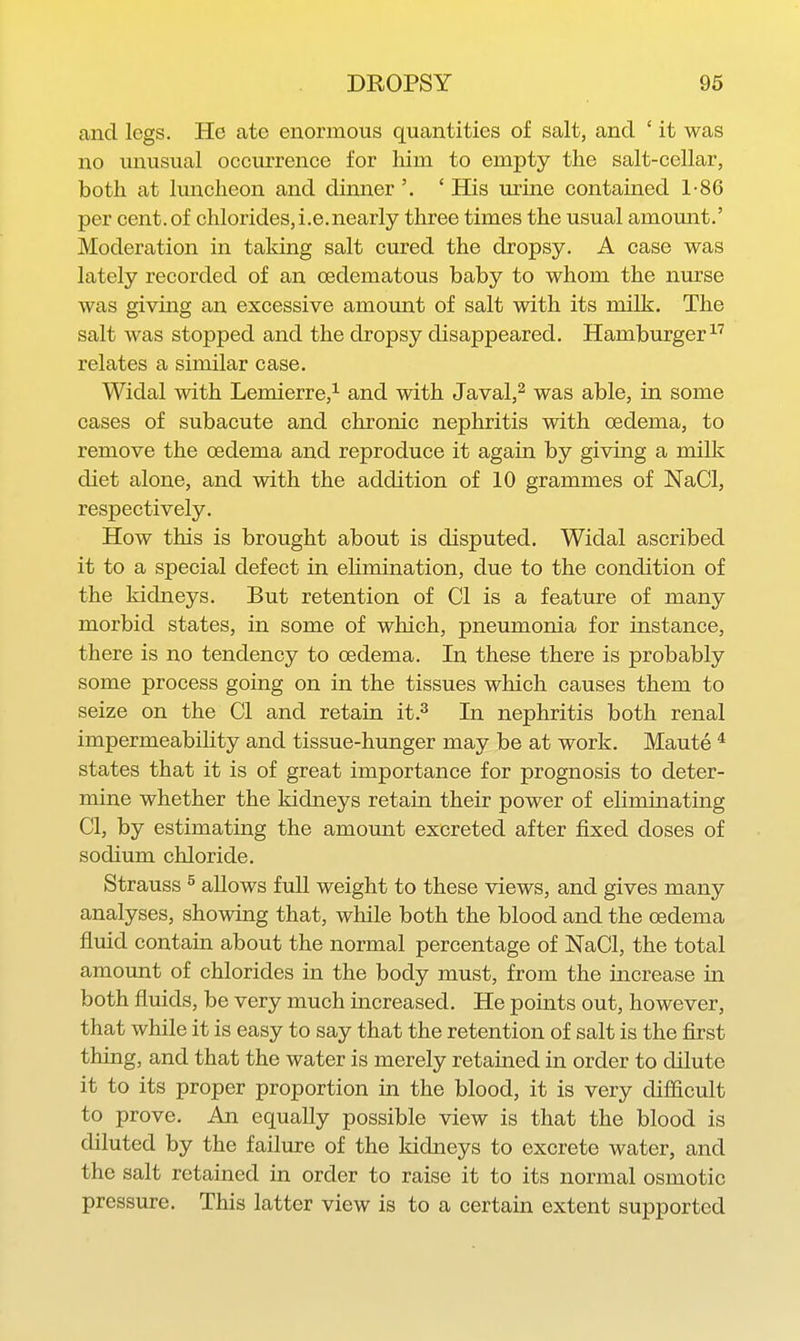 and legs. He ate enormous quantities of salt, and ' it was no unusual occurrence for him to empty the salt-cellar, both at luncheon and dinner '. ' His urine contained 1-86 per cent, of chlorides, i.e.nearly three times the usual amount.' Moderation in taking salt cured the dropsy, A case was lately recorded of an oedematous baby to whom the nurse was giving an excessive amount of salt with its milk. The salt was stopped and the dropsy disappeared. Hamburger relates a similar case. Widal with Lemierre,^ and with Javal,^ was able, in some cases of subacute and chronic nephritis with oedema, to remove the oedema and reproduce it again by giving a milk diet alone, and with the addition of 10 grammes of NaCl, respectively. How this is brought about is disputed. Widal ascribed it to a special defect in ehmination, due to the condition of the kidneys. But retention of CI is a feature of many morbid states, in some of which, pneumonia for instance, there is no tendency to oedema. In these there is probably some process going on in the tissues which causes them to seize on the CI and retain it.^ In nephritis both renal impermeability and tissue-hunger may be at work. Maute ^ states that it is of great importance for prognosis to deter- mine whether the Iddneys retain their power of elimmating CI, by estimating the amount excreted after fixed doses of sodium chloride. Strauss ^ allows full weight to these views, and gives many analyses, showing that, while both the blood and the oedema fluid contain about the normal percentage of NaCl, the total amount of chlorides in the body must, from the increase in both fluids, be very much increased. He points out, however, that while it is easy to say that the retention of salt is the first thing, and that the water is merely retained in order to dilute it to its proper proportion in the blood, it is very difiicult to prove. An equally possible view is that the blood is diluted by the failure of the kidneys to excrete water, and the salt retained in order to raise it to its normal osmotic pressure. This latter view is to a certain extent supported