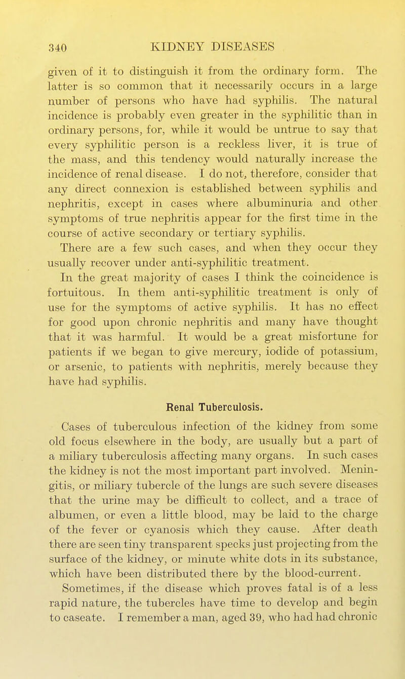 given of it to distinguish it from the ordinary form. The latter is so common that it necessarily occurs in a large number of persons who have had syphilis. The natural incidence is probably even greater in the syphilitic than in ordinary persons, for, while it would be untrue to say that every syphilitic person is a reckless liver, it is true of the mass, and this tendency would naturally increase the incidence of renal disease. I do not, therefore, consider that any direct connexion is established between syphilis and nephritis, except in cases where albuminuria and other symptoms of true nephritis appear for the first time in the course of active secondary or tertiary syphilis. There are a few such cases, and when they occur they usually recover under anti-syphilitic treatment. In the great majority of cases I think the coincidence is fortuitous. In them anti-syphilitic treatment is only of use for the symptoms of active syphilis. It has no effect for good upon chronic nephritis and many have thought that it was harmful. It would be a great misfortune for patients if we began to give mercury, iodide of potassium, or arsenic, to patients with nephritis, merely because they have had syphilis. Renal Tuberculosis. Cases of tuberculous infection of the kidney from some old focus elsewhere in the body, are usually but a part of a miliary tuberculosis affecting many organs. In such cases the kidney is not the most important part involved. Menm- gitis, or miliary tubercle of the lungs are such severe diseases that the mine may be difficult to collect, and a trace of albumen, or even a little blood, may be laid to the charge of the fever or cyanosis which they cause. After death there are seen tiny transparent specks just projecting from the surface of the kidney, or minute white dots in its substance, which have been distributed there by the blood-current. Sometimes, if the disease which proves fatal is of a less rapid nature, the tubercles have time to develop and begin to caseate. I remember a man, aged 39, who had had chronic