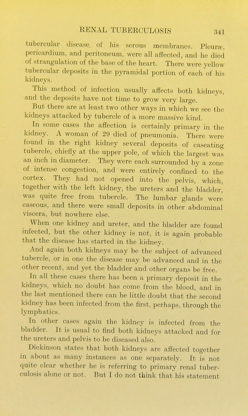 tubercular disease of his serous membranes. Pleuree, pericardium, and peritoneum, were all affected, and he died of strangulation of the base of the heart. There were yellow tubercular deposits in the pyramidal portion of each of his kicbieys. This method of infection usually affects both kidneys, and the deposits have not time to grow very large. But there are at least two other ways in which we see the kidneys attacked by tubercle of a more massive kind. In some cases the affection is certainly primary in the kicbiey. A woman of 29 died of pneumonia. There were found in the right kicbaey several deposits of caseating tubercle, chiefly at the upper pole, of which the largest was an inch in diameter. They were each surrounded by a zone of intense congestion, and were entirely confined to the cortex. They had not opened into the pelvis, which, together with the left kidney, the ureters and the bladder,' was quite free from tubercle. The lumbar glands were caseous, and there were small deposits in other abdominal viscera, but nowhere else. When one kidney and ureter, and the bladder are found mfected, but the other kidney is not, it is again probable that the disease has started in the kidney. And again both kidneys may be the subject of advanced tubercle, or in one the disease may be advanced and in the other recent, and yet the bladder and other organs be free. In all these cases there has been a primary deposit in the kidneys, which no doubt has come from the blood, and in the last mentioned there can be little doubt that the second kidney has been infected from the first, perhaps, through the lymphatics. In other cases again the kidney is infected from the bladder. It is usual to find both kidneys attacked and for the ureters and pelvis to be diseased also. Dickinson states that both kidneys are affected together in about as many instances as one separately. It is not quite clear whether he is referring to primary renal tuber- culosis alone or not. But I do not think that his statement