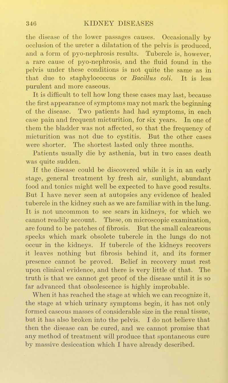 the disease of the lower passages causes. Occasionally by occlusion of the ureter a dilatation of the pelvis is produced, and a form of pyo-nephrosis results. Tubercle is, however, a rare cause of pyo-nephrosis, and the fluid found in the pelvis under these conditions is not quite the same as in that due to staphylococcus or Bacillus coli. It is less purulent and more caseous. It is difficult to tell how long these cases may last, because the first appearance of symptoms may not mark the beginning of the disease. Two patients had had symptoms, in each case pain and frequent micturition, for six years. In one of them the bladder was not affected, so that the frequency of micturition was not due to cystitis. But the other cases were shorter. The shortest lasted only three months. Patients usually die by asthenia, but in two cases death was quite sudden. If the disease could be discovered while it is in an early stage, general treatment by fresh air, sunlight, abundant food and tonics might well be expected to have good results. But I have never seen at autopsies any evidence of healed tubercle in the kidney such as we are familiar with in the lung. It is not uncommon to see scars in kidneys, for which we cannot readily account. These, on microscopic examination, are found to be patches of fibrosis. But the small calcareous specks which mark obsolete tubercle in the lungs do not occur in the kidneys. If tubercle of the kidneys recovers it leaves nothing but fibrosis behind it, and its former presence cannot be proved. Belief in recovery must rest upon clinical evidence, and there is very little of that. The truth is that we cannot get proof of the disease until it is so far advanced that obsolescence is highly improbable. When it has reached the stage at which we can recognize it, the stage at which urinary symptoms begin, it has not only formed caseous masses of considerable size in the renal tissue, but it has also broken into the pelvis. I do not believe that then the disease can be cured, and we cannot promise that any method of treatment will produce that spontaneous cure by massive desiccation which I have already described.