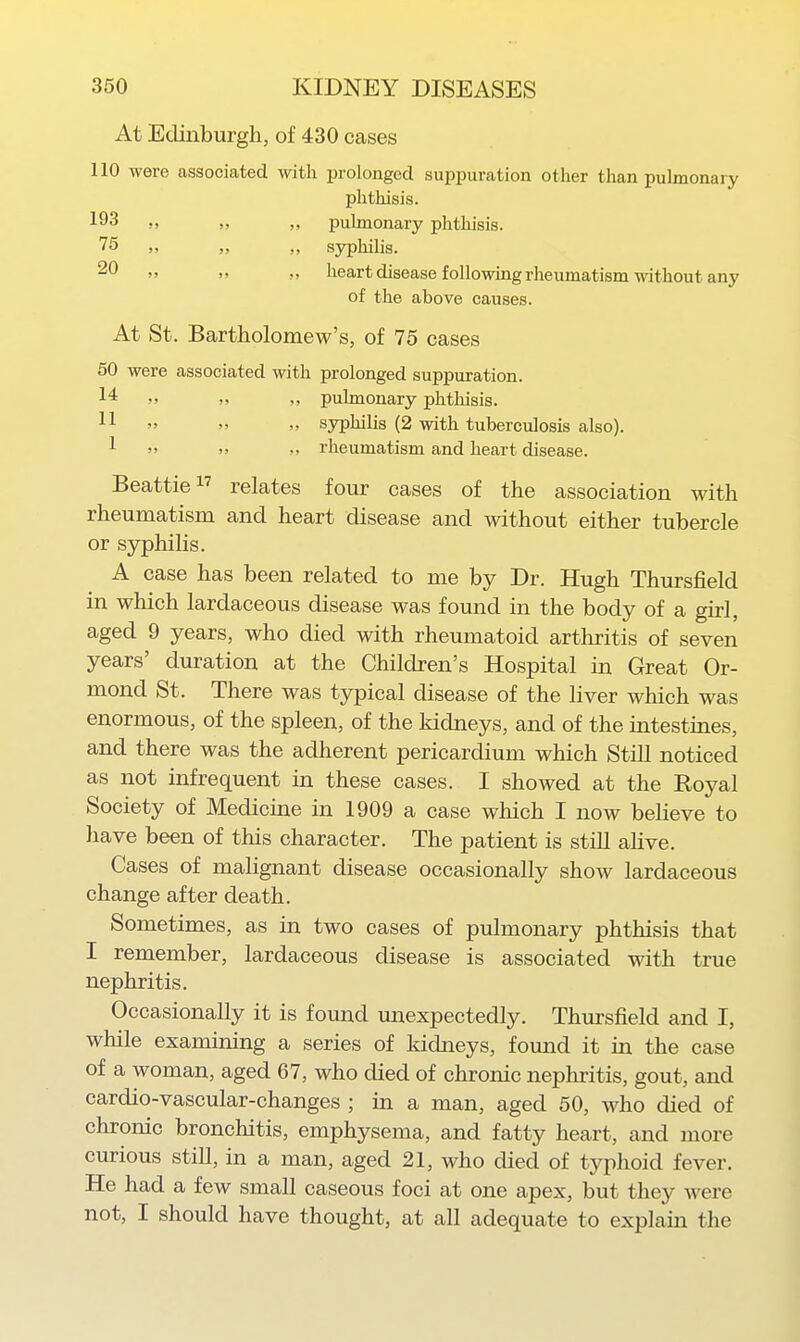 At Edinburgh, of 430 cases 110 were associated with prolonged suppuration other than pulmonary phthisis. 193 „ ,, ,, pulmonary phthisis. 75 „ „ sj^hilis. 2^ J' lieart disease following rheumatism without any of the above causes. At St. Bartholomew's, of 75 cases 50 were associated with prolonged suppuration. 14 >. pulmonary phthisis. 11 '> syphilis (2 with tuberculosis also). 1 »> rheumatism and heart disease. Beattie relates four cases of the association with rheumatism and heart disease and without either tubercle or sjrphilis. A case has been related to me by Dr. Hugh Thursfield in which lardaceous disease was found in the body of a girl, aged 9 years, who died with rheumatoid arthritis of seven years' duration at the Children's Hospital in Great Or- mond St. There was typical disease of the liver which was enormous, of the spleen, of the kidneys, and of the intestines, and there was the adherent pericardium which Still noticed as not infrequent in these cases. I showed at the Royal Society of Medicine in 1909 a case which I now believe to have been of this character. The patient is stiU alive. Cases of malignant disease occasionally show lardaceous change after death. Sometimes, as in two cases of pulmonary phthisis that I remember, lardaceous disease is associated with true nephritis. Occasionally it is found unexpectedly. Thursfield and I, while examining a series of kidneys, found it in the case of a woman, aged 67, who died of chronic nephritis, gout, and cardio-vascular-changes ; in a man, aged 50, who died of chronic bronchitis, emphysema, and fatty heart, and more curious still, in a man, aged 21, who died of typhoid fever. He had a few small caseous foci at one apex, but they were not, I should have thought, at all adequate to explain the