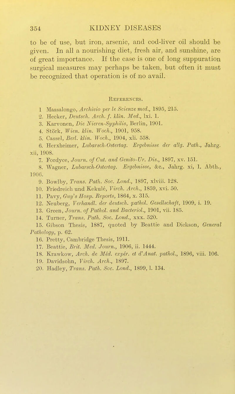 to be of use, but iron, arsenic, and cocl-liver oil should be given. In all a nourishing diet, fresh air, and sunshine, are of great importance. If the case is one of long suppuration surgical measures may perhaps be taken, but often it must be recognized that operation is of no avail. References. 1 Massalongo, Archivio per le Scienze med., 1895, 215. 2. Hecker, Deutsch. Arch. f. Uin. Med., Ixi. 1. 3. Karvonen, Die Nieren-Syphilis, Berlin, 1901. 4. Stork, Wien. Bin. Woch., 1901, 958. 5. Cassel, Berl. Uin. Woch., 1904, xli. 558. 6. Herxheimer, Lubarsch-Ostertag. Ergehnisse der allg. Path., Jalirg. xii, 1908. 7. Fordyce, Journ. of Cut. and Genito-Ur. Dis., 1897, xv. 151. 8. Wagner, Lubarsch-Ostertag. Ergehnisse, &c., Jalirg. xi, 1. Abth., 190G. 9. Bowlby, Trans. Path. Soc. Land., 1897, xlviii. 128. 10. Friedreich und Kekule, Virch. Arch., 1859, xvi. 50. 11. Pavy, Guy's Hosp. Reports, 1864, x. 315. 12. Neuberg, Verhandl. der deutsch. pathol. Gesdlschajt, 1909, i. 19. 13. Green, Journ. of Pathol, and Bacteriol., 1901, vii. 185. 14. Turner, Trans. Path. Soc. Land., xxx. 520. 15. Gibson Thesis, 1887, quoted by Beattie and Dickson, General Pathology, p. 62. 16. Pretty, Cambridge Thesis, 1911. 17. Beattie, Brit. Med. Journ., 1906, ii. 1444. 18. Krawkow, Arch, de Med. exper. et d'Anat. pathol., 1896, viii. 106. 19. Davidsohn, Virch. Arch., 1897. 20. Hadley, Trans. Path. Soc. Lond., 1899,1. 134,