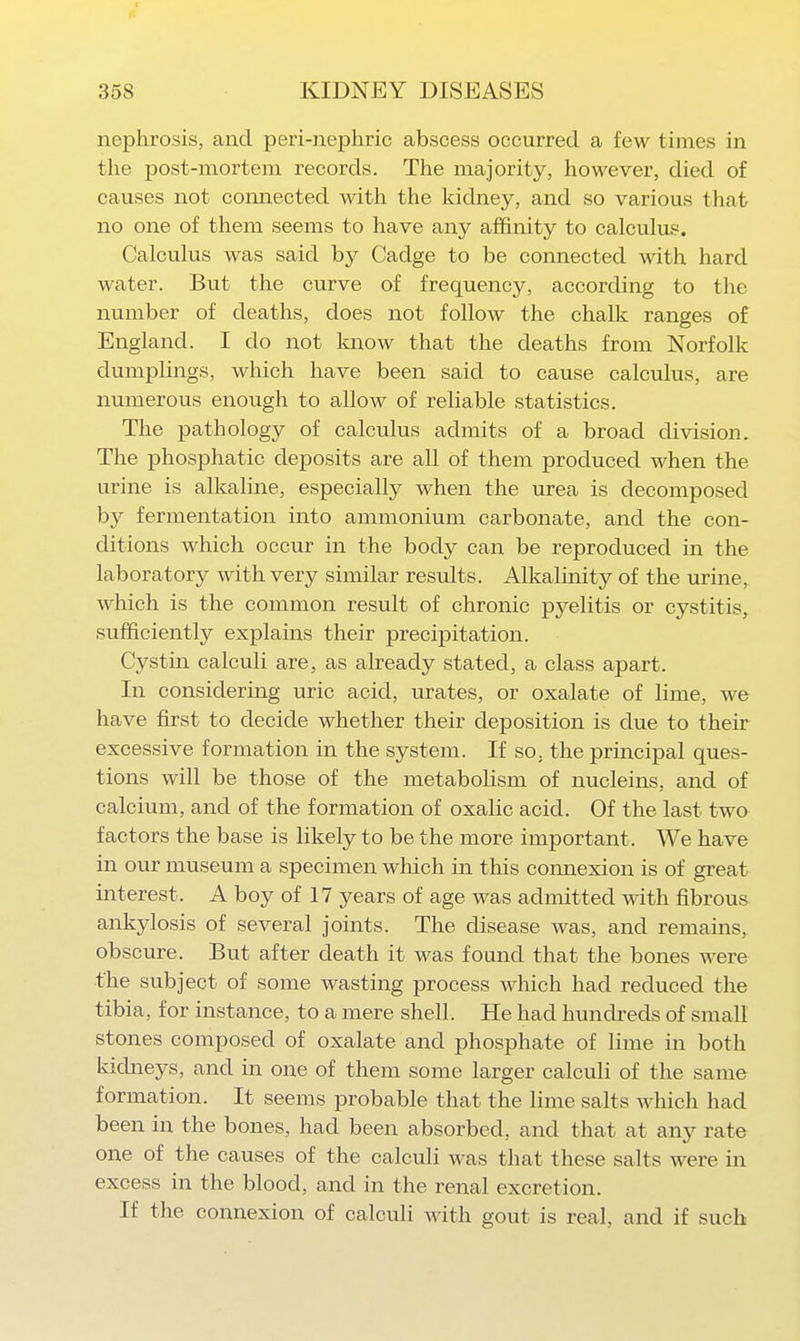 nephrosis, and peri-nephric abscess occurred a few times in the post-mortem records. The majority, however, died of causes not connected with the kidney, and so various that no one of them seems to have any affinity to calculus. Calculus was said by Cadge to be connected with hard water. But the curve of frequency, according to the number of deaths, does not follow the chalk ranges of England. I do not know that the deaths from Norfolk dumplings, which have been said to cause calculus, are numerous enough to allow of reliable statistics. The pathology of calculus admits of a broad division. The phosphatic deposits are all of them produced when the urine is alkaline, especially when the urea is decomposed by fermentation into ammonium carbonate, and the con- ditions which occur in the body can be reproduced in the laboratory with very similar results. Alkalinity of the urme,. which is the common result of chronic pyelitis or cystitis, sufficiently explains their precipitation. Cystin calculi are, as already stated, a class apart. In considering uric acid, urates, or oxalate of lime, we have first to decide whether their deposition is due to their excessive formation in the system. If so, the principal ques- tions will be those of the metabolism of nucleins, and of calcium, and of the formation of oxalic acid. Of the last two factors the base is likely to be the more important. We have in our museum a specimen which in this connexion is of great interest. A boy of 17 years of age was admitted with fibrous ankylosis of several joints. The disease was, and remains, obscure. But after death it was found that the bones were the subject of some wasting process which had reduced the tibia, for instance, to a mere shell. He had hundreds of small stones composed of oxalate and phosphate of lime in both kichieys, and in one of them some larger calculi of the same formation. It seems probable that the lime salts Avhich had been in the bones, had been absorbed, and that at any rate one of the causes of the calculi was that these salts were in excess in the blood, and in the renal excretion. If the connexion of calculi with gout is real, and if such