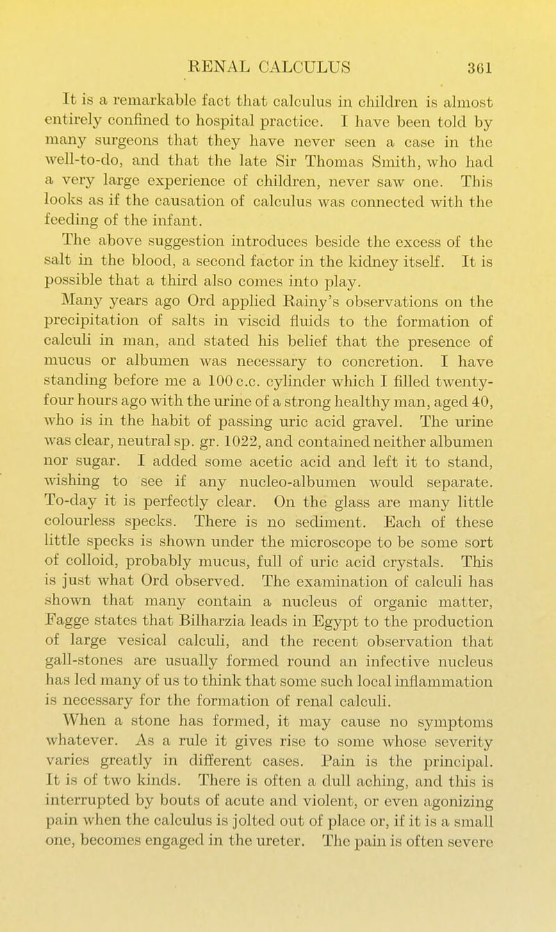 It is a remarkable fact that calculus in children is almost entirely confined to hospital practice. I have been told by many surgeons that they have never seen a case in the Avell-to-do, and that the late Sir Thomas Smith, who had a very large experience of children, never saw one. This looks as if the causation of calculus was connected with the feeding of the infant. The above suggestion introduces beside the excess of the salt in the blood, a second factor in the kidney itself. It is possible that a third also comes into play. Many years ago Ord applied Rainy's observations on the precipitation of salts in viscid fluids to the formation of calculi in man, and stated his belief that the presence of mucus or albumen was necessary to concretion. I have standing before me a 100 c.c. cylinder which I filled twenty- four hours ago with the urine of a strong healthy man, aged 40, who is in the habit of passing uric acid gravel. The urine was clear, neutral sp. gr. 1022, and contained neither albumen nor sugar. I added some acetic acid and left it to stand, mshing to see if any nucleo-albumen would separate. To-day it is perfectly clear. On the glass are many little colourless specks. There is no sediment. Each of these little specks is shown imder the microscope to be some sort of colloid, probably mucus, full of uric acid crystals. This is just what Ord observed. The examination of calculi has shown that many contain a nucleus of organic matter, Fagge states that Bilharzia leads in Egypt to the production of large vesical calculi, and the recent observation that gall-stones are usually formed round an infective nucleus has led many of us to think that some such local inflammation is necessary for the formation of renal calculi. When a stone has formed, it may cause no symptoms whatever. As a rule it gives rise to some whose severity varies greatly in different cases. Pain is the principal. It is of two kinds. There is often a dull aching, and this is interrupted by bouts of acute and violent, or even agonizing pain when the calculus is jolted out of place or, if it is a small one, becomes engaged in the ureter. The pain is often severe